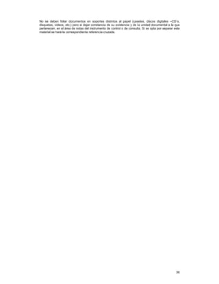 No se deben foliar documentos en soportes distintos al papel (casetes, discos digitales –CD´s,
disquetes, videos, etc.) pero si dejar constancia de su existencia y de la unidad documental a la que
pertenecen, en el área de notas del instrumento de control o de consulta. Si se opta por separar este
material se hará la correspondiente referencia cruzada.

36

 