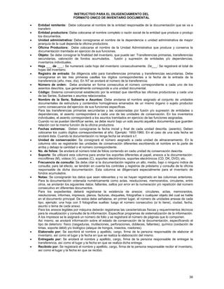 INSTRUCTIVO PARA EL DILIGENCIAMIENTO DEL
FORMATO ÚNICO DE INVENTARIO DOCUMENTAL
•
•
•
•
•
•
•
•
•
•

•
•
•
•
•

•

•
•
•

Entidad remitente: Debe colocarse el nombre de la entidad responsable de la documentación que se va a
transferir.
Entidad productora: Debe colocarse el nombre completo o razón social de la entidad que produce o produjo
los documentos.
Unidad administrativa: Debe consignarse el nombre de la dependencia o unidad administrativa de mayor
jerarquía de la cual dependa la oficina productora.
Oficina Productora: Debe colocarse el nombre de la Unidad Administrativa que produce y conserva la
documentación tramitada en ejercicio de sus funciones.
Objeto: Se debe consignar la finalidad del inventario, que puede ser: Transferencias primarias, transferencias
secundarias, valoración de fondos acumulados, fusión y supresión de entidades y/o dependencias,
inventarios individuales.
Hoja ___ de ___: Se numerará cada hoja del inventario consecutivamente. De___: Se registrará el total de
hojas del inventario.
Registro de entrada: Se diligencia sólo para transferencias primarias y transferencias secundarias. Debe
consignarse en las tres primeras casillas los dígitos correspondientes a la fecha de la entrada de la
transferencia (año, mes, día). En NT se anotará el número de la transferencia.
Número de orden: Debe anotarse en forma consecutiva el número correspondiente a cada uno de los
asientos descritos, que generalmente corresponde a una unidad documental.
Código: Sistema convencional establecido por la entidad que identifica las oficinas productoras y cada una
de las Series, Subseries o asuntos relacionados.
Nombre de la Serie, Subserie o Asuntos: Debe anotarse el nombre asignado al conjunto de unidades
documentales de estructura y contenidos homogéneos emanados de un mismo órgano o sujeto productor
como consecuencia del ejercicio de sus funciones específicas.
Para las transferencias primarias secundarias y las ocasionadas por fusión y/o supresión de entidades o
dependencias, el asiento corresponderá a cada una de las unidades de conservación. En los inventarios
individuales, el asiento corresponderá a los asuntos tramitados en ejercicio de las funciones asignadas.
Cuando no se puedan identificar series, se debe reunir bajo un solo asunto aquellos documentos que guarden
relación con la misma función de la oficina productora.
Fechas extremas: Deben consignarse la fecha inicial y final de cada unidad descrita. (asiento). Deben
colocarse los cuatro dígitos correspondientes al año. Ejemplo: 1950-1960. En el caso de una sola fecha se
anotará ésta. Cuando la documentación no tenga fecha se anotará s.f.
Unidad de conservación: Se consignará el número asignado a cada unidad de almacenamiento. En la
columna otro se registrarán las unidades de conservación diferentes escribiendo el nombre en la parte de
arriba y debajo la cantidad o el número correspondiente.
No. de folios: Se anotará el número total de folios contenido en cada unidad de conservación descrita.
Soporte: Se utilizará esta columna para anotar los soportes diferentes al papel, anexos a la documentación:
microfilmes (M), videos (V), casetes (C), soportes electrónicos, soportes electrónicos (CD, DK, DVD), etc.
Frecuencia de consulta: Se debe citar si la documentación registra un alto, medio, bajo o ninguno índice de
consulta; para tal efecto, se tendrán en cuenta los controles y registros de préstamo y consulta de la oficina
responsable de dicha documentación. Esta columna se diligenciará especialmente para el inventario de
fondos acumulados.
Notas: Se consignarán los datos que sean relevantes y no se hayan registrado en las columnas anteriores.
Para la documentación ordenada numéricamente como actas, resoluciones, memorandos, circulares, entre
otros, se anotarán los siguientes datos: faltantes, saltos por error en la numeración y/o repetición del número
consecutivo en diferentes documentos.
Para los expedientes deberá registrarse la existencia de anexos: circulares, actas, memorandos,
resoluciones, informes, impresos, planos, facturas, disquetes, fotografías o cualquier objeto del cual se hable
en el documento principal. De estos debe señalarse, en primer lugar, el número de unidades anexas de cada
tipo, ejemplo: una hoja con 5 fotografías sueltas: luego el número consecutivo (si lo tiene), ciudad, fecha,
asunto o tema de cada anexo.
Para los anexos legibles por máquina deberán registrarse las características físicas y requerimientos técnicos
para la visualización y consulta de la información. Especificar programas de sistematización de la información.
A los impresos se le asignará un número de folio y se registrará el número de páginas que lo componen.
Así mismo, se anotará información sobre el estado de conservación de la documentación, especificando el
tipo de deterioro: físico (rasgaduras, mutilaciones, perforaciones, dobleces, faltantes), químico (oxidación de
tintas, soporte débil) y/o biológico (ataque de hongos, insectos, roedores).
Elaborado por: Se escribirá el nombre y apellido, cargo, firma de la persona responsable de elaborar el
inventario, así como el lugar y la fecha en que se realiza la elaboración del mismo.
Entregado por: Se anotará el nombre y apellido, cargo, firma de la persona responsable de entregar la
transferencia, así como el lugar y la fecha en que se realiza dicha entrega.
Recibido por: Se registrará el nombre y apellido, cargo, firma de la persona responsable recibir el inventario,
así como el lugar y la fecha en que se recibió.

39

 