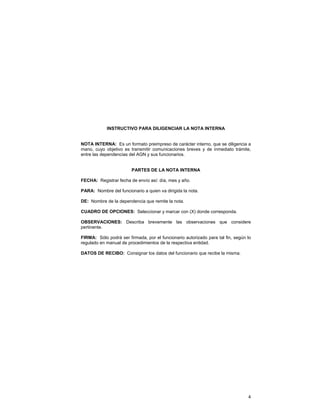 INSTRUCTIVO PARA DILIGENCIAR LA NOTA INTERNA
NOTA INTERNA: Es un formato preimpreso de carácter interno, que se diligencia a
mano, cuyo objetivo es transmitir comunicaciones breves y de inmediato trámite,
entre las dependencias del AGN y sus funcionarios.
PARTES DE LA NOTA INTERNA
FECHA: Registrar fecha de envío así: día, mes y año.
PARA: Nombre del funcionario a quien va dirigida la nota.
DE: Nombre de la dependencia que remite la nota.
CUADRO DE OPCIONES: Seleccionar y marcar con (X) donde corresponda.
OBSERVACIONES: Describa brevemente las observaciones que considere
pertinente.
FIRMA: Sólo podrá ser firmada, por el funcionario autorizado para tal fin, según lo
regulado en manual de procedimientos de la respectiva entidad.
DATOS DE RECIBO: Consignar los datos del funcionario que recibe la misma.

4

 