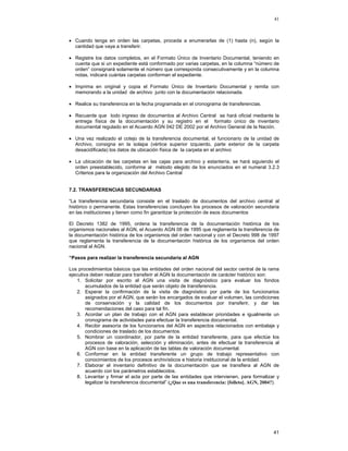 41

• Cuando tenga en orden las carpetas, proceda a enumerarlas de (1) hasta (n), según la
cantidad que vaya a transferir.
• Registre los datos completos, en el Formato Único de Inventario Documental, teniendo en
cuenta que si un expediente está conformado por varias carpetas, en la columna “número de
orden” consignará solamente el número que corresponda consecutivamente y en la columna
notas, indicará cuántas carpetas conforman el expediente.
• Imprima en original y copia el Formato Único de Inventario Documental y remita con
memorando a la unidad de archivo junto con la documentación relacionada.
• Realice su transferencia en la fecha programada en el cronograma de transferencias.
• Recuerde que todo ingreso de documentos al Archivo Central se hará oficial mediante la
entrega física de la documentación y su registro en el formato único de inventario
documental regulado en el Acuerdo AGN 042 DE 2002 por el Archivo General de la Nación.
• Una vez realizado el cotejo de la transferencia documental, el funcionario de la unidad de
Archivo, consigna en la solapa (vértice superior izquierdo, parte exterior de la carpeta
desacidificada) los datos de ubicación física de la carpeta en el archivo
• La ubicación de las carpetas en las cajas para archivo y estantería, se hará siguiendo el
orden preestablecido, conforme al método elegido de los enunciados en el numeral 3.2.3
Criterios para la organización del Archivo Central
7.2. TRANSFERENCIAS SECUNDARIAS
“La transferencia secundaria consiste en el traslado de documentos del archivo central al
histórico o permanente. Estas transferencias concluyen los procesos de valoración secundaria
en las instituciones y tienen como fin garantizar la protección de esos documentos
El Decreto 1382 de 1995, ordena la transferencia de la documentación histórica de los
organismos nacionales al AGN, el Acuerdo AGN 08 de 1995 que reglamenta la transferencia de
la documentación histórica de los organismos del orden nacional y con el Decreto 998 de 1997
que reglamenta la transferencia de la documentación histórica de los organismos del orden
nacional al AGN.
“Pasos para realizar la transferencia secundaria al AGN
Los procedimientos básicos que las entidades del orden nacional del sector central de la rama
ejecutiva deben realizar para transferir al AGN la documentación de carácter histórico son:
1. Solicitar por escrito al AGN una visita de diagnóstico para evaluar los fondos
acumulados de la entidad que serán objeto de transferencia.
2. Esperar la confirmación de la visita de diagnóstico por parte de los funcionarios
asignados por el AGN, que serán los encargados de evaluar el volumen, las condiciones
de conservación y la calidad de los documentos por transferir, y dar las
recomendaciones del caso para tal fin.
3. Acordar un plan de trabajo con el AGN para establecer prioridades e igualmente un
cronograma de actividades para efectuar la transferencia documental.
4. Recibir asesoría de los funcionarios del AGN en aspectos relacionados con embalaje y
condiciones de traslado de los documentos.
5. Nombrar un coordinador, por parte de la entidad transferente, para que efectúe los
procesos de valoración, selección y eliminación, antes de efectuar la transferencia al
AGN con base en la aplicación de las tablas de valoración documental.
6. Conformar en la entidad transferente un grupo de trabajo representativo con
conocimientos de los procesos archivísticos e historia institucional de la entidad.
7. Elaborar el inventario definitivo de la documentación que se transfiera al AGN de
acuerdo con los parámetros establecidos.
8. Levantar y firmar el acta por parte de las entidades que intervienen, para formalizar y
legalizar la transferencia documental” (¿Que es una transferencia: [folleto]. AGN, 2004?).

41

 