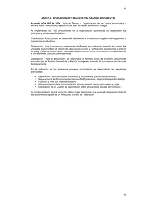 43

ANEXO 9. APLICACIÓN DE TABLAS DE VALORACIÓN DOCUMENTAL
Acuerdo AGN 002 de 2004. Artículo Tercero.- Organización de los fondos acumulados tercera etapa. elaboración y ejecución del plan de trabajo archivístico integral
Al implementar las TVD previamente en la organización documental se observarán los
principios y procesos archivísticos:
Clasificación. Este proceso se desarrolla atendiendo a la estructura orgánica del organismo u
organismos productores.
Ordenación. Los documentos previamente clasificados se ordenarán teniendo en cuenta las
unidades documentales al interior de cada asunto o serie y también los documentos al interior
de cada unidad de conservación (carpetas, legajos, tomos, libros, entre otros), correspondientes
a las diferentes unidades administrativas.
Descripción. Para la descripción, se diligenciará el formato único de inventario documental
adoptado por el Archivo General de la Nación, incluyendo además, la documentación afectada
biológicamente.
En la aplicación de los anteriores procesos archivísticos se desarrollarán las siguientes
actividades:
Depuración ( retiro de copias, duplicados y documentos que no son de archivo).
Separación de la documentación afectada biológicamente, dejando el respectivo testigo.
Foliación y retiro del material abrasivo.
Almacenamiento de la documentación en buen estado, dentro de carpetas y cajas.
Elaboración de un Cuadro de Clasificación sobre el cual debe basarse el inventario”.
La implementación tendrá como fin último lograr determinar una acertada disposición final de
los documentos a partir de un minucioso proceso de valoración

43

 