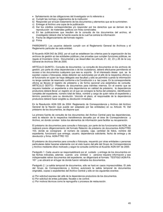 45
•
a)
b)
c)
d)

Señalamiento de las obligaciones del Investigador en lo referente a:
Cumplir las normas y reglamentos de la institución
Responder por el buen tratamiento de los documentos y elementos que se le suministren.
Entregar al Archivo una copia de la publicación.
Dar los créditos correspondientes y/o responder por los derechos que se deriven de la
reproducción de materiales gráficos con fines comerciales.
e) En las publicaciones que resulten de la consulta de los documentos del archivo, el
investigador deberá citar la fuente exacta de la cual fue extraía la información
f) Fecha de diligenciamiento del formato registro
g) Firma
PARÁGRAFO: Los usuarios deberán cumplir con el Reglamento General de Archivos y el
Reglamento particular de cada entidad.
El Acuerdo AGN 042 de 2002, por el cual se establecen los criterios para la organización de los
archivos de gestión en las entidades públicas y las privadas que cumplen funciones públicas, se
regula el Inventario Único Documental y se desarrollan los artículo 21, 22, 23 y 26 de la Ley
General de Archivos 594 de 2000.
ARTÍCULO QUINTO.- Consulta de documentos. La consulta de documentos en los archivos de
gestión, por parte de otras dependencias o de los ciudadanos, deberá efectuarse permitiendo el
acceso a los documentos cualquiera que sea su soporte. Si el interesado desea que se le
expidan copias o fotocopias, éstas deberán ser autorizadas por el jefe de la respectiva oficina o
el funcionario en quien se haya delegado esa facultad y sólo se permitirá cuando la información
no tenga carácter de reservado conforme a la Constitución o a las Leyes. En la correspondiente
oficina se llevara el registro de préstamo y de forma opcional una estadística de consulta.
ARTICULO SEXTO.- Préstamo de documentos para trámites internos. En el evento que se
requiera trasladar un expediente a otra dependencia en calidad de préstamo, la dependencia
productora deberá llevar un registro en el que se consigne la fecha del préstamo, identificación
completa del expediente, número total de folios, nombre y cargo de quien retira el expediente y
término perentorio para su devolución. Vencido el plazo, el responsable de la dependencia
productora deberá hacer exigible su devolución inmediata.
En la Resolución AGN 026 de 2004: Reglamento de Correspondencia y Archivo del Archivo
General de la Nación (que puede ser adaptada por las entidades) en su Articulo 16. Del
préstamo de los documentos, se dispone que:
La primera fuente de consulta de los documentos del Archivo Central para las dependencias,
será la relación de la respectiva transferencia devuelta por el área de Correspondencia y
Archivo, en donde constan todos los elementos de información para facilitar su recuperación.
El préstamo de documentos para consulta o fotocopia, por parte de los funcionarios del AGN, se
realizará previo diligenciamiento del formato Relación de préstamo de documentos AGN-FTRD
103, donde se consignará el número de carpeta, caja, cantidad de folios, nombre del
expediente, funcionario que entrega, usuario, dependencia solicitante, fecha de entrega y de
devolución y firma. AGN-FTRD 103
El préstamo de documentos para consulta o fotocopia, requerido por otras entidades o personas
particulares debe hacerse solamente con el visto bueno del jefe del Grupo de Correspondencia
y Archivo mediante oficio motivado y según la consulta conforme al Acuerdo AGN 047 de 2000.
Parágrafo 1. Cada usuario se responsabilizará por el cuidado y entrega de los documentos en
las fechas indicadas, además cuando una entidad o persona requiera información y sea
indispensable retirar documentos del expediente, se diligenciará el formato ¨TESTIGO AGN-FA181¨ y se ubicará en el lugar de donde fueron retirados los documentos.
Parágrafo 2. La salida temporal de documentos, sólo se hará en casos imprescindibles. El Jefe
del Grupo de Correspondencia y Archivo autorizará la salida temporal de documentos
originales, copias o expedientes del Archivo Central y sólo en los siguientes eventos:
a) Por solicitud expresa del Jefe de la dependencia productora de los documentos.
b) Por solicitud de entes judiciales, fiscales o de control.
c) Por motivos técnicos como la reprografía o procesos de restauración.

45

 