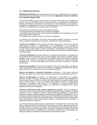 46

10.2. SERVICIOS DE ARCHIVO
SERVICIOS DE ARCHIVO. Proceso mediante el cual se pone a disposición de los usuarios la
documentación de una entidad, con fines de información. (Reglamento General de Archivos.
2ª ed., Santafé de Bogotá. 1997)
“Con el fin de facilitar el acceso a los documentos el Archivo debe contar con un portafolio de
servicios para sus diferentes usuarios y poder satisfacer sus requerimientos. Mediante los
servicios archivísticos se disponen los documentos con fines informativos, para consulta e
investigación. La planificación de los servicios debe basarse en las funciones misionales de la
entidad y las necesidades de sus usuarios reales y potenciales.
Estos servicios comúnmente se ofrecen a tres tipos de usuarios:
- A la propia institución productora de los documentos custodiados.
- Al ciudadano que acude al archivo para recuperar antecedentes documentales que son de su
interés como prueba de derechos.
- Al ciudadano que consulta sus fondos con fines de investigación.
La difusión de los documentos de archivo puede hacerse mediante consulta en el mismo
Archivo, préstamo temporal de los documentos, o utilización de medios reprográficos.
- Servicio de Consulta: En forma genérica podemos afirmar que el servicio más vital que
pueda prestar un archivo a la administración, a los investigadores y a la comunidad, es
probablemente el acceso a los materiales solicitados, dando así origen al servicio de consulta,
en sala ó fuera de ésta, según lo indique el reglamento. Este préstamo se registrará en un
Formato de Préstamo de Documentos y se dejará constancia del retiro del documento mediante
una Ficha Testigo
- Servicio de Referencia: Se presta a partir de la vinculación del contenido y la orientación de
la procedencia de los documentos, para un acceso temático a los mismos. Las guías, índices,
catálogos, censos, entre otros, forman parte de la colección básica del servicio de referencia.
De igual forma, involucra el suministro de información contenida en material audiovisual,
cartográfico, etc., o de datos sobre servicios que pueden proporcionar otros archivos o unidades
de información.
-Servicio de vencimiento: En los archivos de gestión, el servicio de vencimiento, o de aleta, da
cuenta de los plazos límite que tienen los funcionarios y empleados para adelantar los trámites
que se derivan de una comunicación o de un compromiso pendiente.
-Servicio de Asesoría y Formación Archivística: Orientación a los usuarios sobre las
políticas archivísticas tanto internas como externas y sobre los servicios ofrecidos en el archivo.
-Servicio de Reprografía: Se refiere a la reproducción de documentos, por fotografía,
fotocopia, microfilm, o cualquier otro medio, de esta manera se permite a los investigadores y
demás usuarios internos y externos, hacer uso de los documentos en su lugar de origen, sea en
el país o fuera de éste, y sin que los originales sufran pérdida o deterioro por manipulación
innecesaria. Sin embargo, cada archivo en su reglamento de servicio establecerá las
restricciones particulares por razones legales, de conservación, administrativas, etc., para la
prestación del servicio de reprografía.
-Servicio de Información sobre memoria institucional y técnica: Todas las empresas e
instituciones tienen su propia historia que va desde sus orígenes hasta la actualidad, o hasta el
momento en que se decrete su clausura. Dicha historia está registrada en documentos,
testimonios, escritos, materiales gráficos, audiovisuales, bibliográficos, hemerográficos, etc. O
se halle en posesión de particulares. Interesa en este servicio ofrecer información sobre: Origen
de la entidad, acontecimientos que hayan hecho época o marcado el proceso de evolución de la
misma, publicaciones, noticias sobre personas, grupos e instituciones que han brindado un
significativo aporte a la entidad, etc.
Los archivos históricos pueden asumir la preservación de la memoria de un sector que haya
tenido un papel relevante en el desarrollo de la comunidad, a nivel local, regional y nacional. Por
ejemplo: El cafetero, el petrolero, el azucarero. Esta información documental puede dar origen a
la configuración de un servicios especializado. Los archivos históricos promueven la difusión del
patrimonio documental, la divulgación de la información contenida en los documentos con
valores secundarios y contribuyen al fortalecimiento de la identidad cultural.

46

 