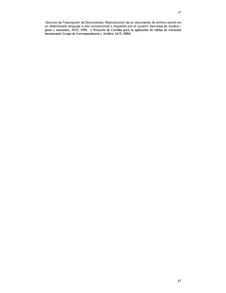 47
-Servicio de Trascripción de Documentos: Reproducción de un documento de archivo escrito en
un determinado lenguaje a otro convencional o requerido por el usuario” (Servicios de Archivo :
guías y manuales, AGN, 1994. y Proyecto de Cartilla para la aplicación de tablas de retención
documental. Grupo de Correspondencia y Archivo AGN, 2004)

47

 