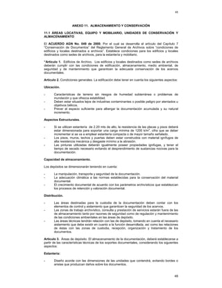 48

ANEXO 11. ALMACENAMIENTO Y CONSERVACIÓN
11.1 ÁREAS LOCATIVAS, EQUIPO Y MOBILIARIO, UNIDADES DE CONSERVACIÓN Y
ALMACENAMIENTO
El ACUERDO AGN No. 049 de 2000, Por el cual se desarrolla el artículo del Capítulo 7
“Conservación de Documentos” del Reglamento General de Archivos sobre “condiciones de
edificios y locales destinados a archivos”. Establece condiciones para los edificios y locales
destinados como sedes de archivos, para la estantería y mobiliario.
“Artículo 1. Edificios de Archivo. Los edificios y locales destinados como sedes de archivos
deberán cumplir con las condiciones de edificación, almacenamiento, medio ambiental, de
seguridad y de mantenimiento que garanticen la adecuada conservación de los acervos
documentales.
Artículo 2. Condiciones generales. La edificación debe tener en cuenta los siguientes aspectos:
Ubicación.
-

Características de terreno sin riesgos de humedad subterránea o problemas de
inundación y que ofrezca estabilidad.
Deben estar situados lejos de industrias contaminantes o posible peligro por atentados u
objetivos bélicos.
Prever el espacio suficiente para albergar la documentación acumulada y su natural
incremento.

Aspectos Estructurales.
-

Si se utilizan estantería de 2.20 mts de alto, la resistencia de las placas y pisos deberá
estar dimensionada para soportar una carga mínima de 1200 k/m2, cifra que se deber
incrementar si se va a emplear estantería compacta o de mayor tamaño señalado.
Los pisos, muros, techos y puertas deben estar construidos con material ignífugos de
alta resistencia mecánica y desgaste mínimo a la abrasión.
Las pinturas utilizadas deberán igualmente poseer propiedades ignifugas, y tener el
tiempo de secado necesario evitando el desprendimiento de sustancias nocivas para la
documentación.

Capacidad de almacenamiento.
Los depósitos se dimensionarán teniendo en cuenta:
-

La manipulación, transporte y seguridad de la documentación.
La adecuación climática a las normas establecidas para la conservación del material
documental.
El crecimiento documental de acuerdo con los parámetros archivísticos que establezcan
los procesos de retención y valoración documental.

Distribución.
-

Las áreas destinadas para la custodia de la documentación deben contar con los
elementos de control y aislamiento que garanticen la seguridad de los acervos.
Las zonas de trabajo archivístico, consulta y prestación de servicios estarán fuera de las
de almacenamiento tanto por razones de seguridad como de regulación y mantenimiento
de las condiciones ambientales en las áreas de depósito.
Las áreas técnicas tendrán relación con las de depósito, tomando en cuenta el necesario
aislamiento que debe existir en cuanto a la función desarrollada, así como las relaciones
de éstas con las zonas de custodia, recepción, organización y tratamiento de los
documentos.

Artículo 3. Áreas de depósito. El almacenamiento de la documentación, deberá establecerse a
partir de las características técnicas de los soportes documentales, considerando los siguientes
aspectos:
Estantería:
-

Diseño acorde con las dimensiones de las unidades que contendrá, evitando bordes o
aristas que produzcan daños sobre los documentos.

48

 