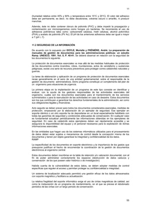55
(humedad relativa entre 45% y 60% y temperatura entre 15°C y 20°C). El color del adhesivo
debe ser permanente, es decir, no debe decolorarse, volverse oscuro o amarillo, ni producir
manchas.
Además, éste no debe contener cloruro de polivinilo (PVC) y debe impedir la propagación y
contaminación por microorganismos como hongos y/o bacterias. Se recomienda el uso de
adhesivos poliméricos tales como: carboximetil celulosa, metil celulosa, alcohol polivinílico
(PVA) y acetato de polivinilo (PV Ac). El pH de los anteriores adhesivos debe ser igual o mayor
a 7 (pH ≥ 7).
11.2 SEGURIDAD DE LA INFORMACIÓN
De acuerdo con lo expuesto por DOYLE, Murielle y FRÉNIÉRE, André. La preparación de
manuales de gestión de documentos para las administraciones públicas: un estudio
Ramp. UNESCO, 1991. Vol. 0, P. 40-41. Se deberá observar en relación con la seguridad de
los documentos lo siguiente:
La protección de documentos esenciales va mas allá de las medidas habituales de protección
de los documentos contra incendios, robos, inundaciones, actos de vandalismo y sustancias
peligrosas, existe una serie de recursos preventivos para proteger contra catástrofes naturales y
guerras.
La tarea de elaboración y aplicación de un programa de protección de documentos esenciales
recae generalmente en el seno de una entidad gubernamental, sobre el responsable de la
gestión de documento administrativos. Dicho programa constituye un complemento del plan de
un organismo para situaciones de urgencia.
La primera etapa en la implantación de un programa de este tipo consiste en identificar y
evaluar, con la ayuda de los gestores responsables de las actividades esenciales del
organismo, cuales son los documentos esenciales para el mantenimiento de los servicios
suministrados o para la reanudación de las actividades en caso de desastre. Estos documentos
son los que contribuyen a garantizar los derechos fundamentales de la administración, así como
sus obligaciones legales y financieras.
Acto seguido se deben prever para todos los documentos considerados esenciales, medidas de
protección, empezando por la elaboración de un ejemplar de seguridad. Ese ejemplar en
soporte idéntico o en otro soporte ha de depositarse en un local especialmente habilitado con
todas las garantías de seguridad y condiciones adecuadas de conservación. En cualquier caso
es fundamental actualizar periódicamente las informaciones obtenidas en los ejemplares de
seguridad. En caso de catástrofe estos ejemplares deben ser rápidamente accesible y se
asegurara la disponibilidad del equipo y el personal necesarios para la explotación de dichas
informaciones esenciales
En las entidades que hagan uso de los sistemas informáticos utilizados para el procesamiento
de datos deben estar sujetos a mecanismos de control desde la concepción misma de los
documentos y tienen por objeto garantizar la integridad y confidencialidad de los datos.
RAMP
La especificidad de los documentos en soporte electrónico y la importancia de los gastos que
presupone justifican el hecho de encomendar la coordinación de la gestión de documentos
electrónicos al organismo central.
Estos documentos deben inscribirse en la tabla de retención y/o valoración documental, con el
fin de poder administrar correctamente los espacios (destrucción de datos caducos y
conservación de los que poseen valor histórico o de investigación).
Habida cuenta de la vulnerabilidad de estos datos, se deben adoptar medidas de control
específicas que regulen el acceso y permitan proteger su confidencialidad e integridad.
Un sistema de localización adecuado permitirá una gestión eficaz de los datos almacenados
con soporte magnético y facilitara su actualización.
La relativa fragilidad del soporte informático exige el uso de cintas magnéticas de calidad, así
como la instauración de un programa de mantenimiento, en el que se prevea el rebobinado
periódico de las cintas con un largo periodo de conservación.

55

 