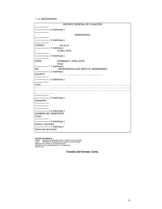 1.1.2. MEMORANDO
ARCHIVO GENERAL DE LA NACIÓN
----------------------------------- ( 3 interlíneas )
-----------------MEMORANDO
----------------------------------- ( 3 interlíneas )
-----------------CÓDIGO:
xxx-xx.xx
------------------ ( 1 interlínea )
Ciudad, fecha
----------------------------------- ( 3 interlíneas )
-----------------PARA:
NOMBRES Y APELLIDOS
Cargo
------------------ ( 1 interlínea )
DE:
DEPENDENCIA QUE EMITE EL MEMORANDO
------------------ ( 1 interlínea )
ASUNTO:
............ ......................... ........................... .
----------------------------------- ( 3 interlíneas )
-----------------Texto ................ ..................... ................. .............. .................. ........ ......... ..... .....................
.................. ....................... ............... .............. .... ...... ........... ..................... .............
................ ................ ....... ........... .... .............. ...................... ... .............. ......... ..................
...................... ........ .
----------------------------------- ( 2 interlíneas )
Despedida
--------------------------------------------------------------------- ( 4 interlíneas )
NOMBRE DEL REMITENTE
Cargo
----------------------------------- ( 2 interlíneas )
Anexos: (opcional)
------------------ ( 1 interlínea )
Datos del transcriptor

GESTIÓN DOCUMENTAL.
Original: Dependencia destinataria (serie o subserie a que haya lugar).
Copia:
Dependencia remitente (serie o subserie a que haya lugar).
Resolución No. 165 del 11 de octubre del 2002.
Nombre del Archivo Sistematizado en la Dependencia:
AGN-FA-130.

Tamaño del formato: Carta.

6

 
