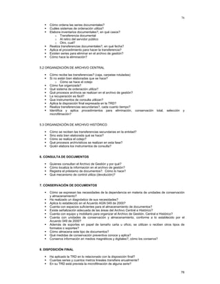 76
Cómo ordena las series documentales?
Cuáles sistemas de ordenación utiliza?
Elabora inventarios documentales?, en qué casos?
o Transferencia documental
o Al retiro del servidor público
o Otro, cual?
Realiza transferencias documentales?, en qué fecha?
Aplica el procedimiento para hacer la transferencia?
Existen series para eliminar en el archivo de gestión?
Cómo hace la eliminación?
5.2 ORGANIZACIÓN DE ARCHIVO CENTRAL
Cómo recibe las transferencias? (caja, carpetas rotuladas)
Si no están bien elaboradas que se hace?
o Cómo se hace el cotejo
Cómo fue organizada?
Qué sistema de ordenación utiliza?
Qué procesos archivos se realizan en el archivo de gestión?
La recuperación es fácil?
Que instrumentos de consulta utilizan?
Aplica la disposición final expresada en la TRD?
Realiza transferencias secundarias?, cada cuanto tiempo?
Identifica y aplica procedimientos para eliminación, conservación
microfilmación?

total,

selección

y

5.3 ORGANIZACIÓN DE ARCHIVO HISTÓRICO
Cómo se reciben las transferencias secundarias en la entidad?
Sino esta bien elaborada qué se hace?
Cómo se realiza el cotejo?
Qué procesos archivísticos se realizan en esta fase?
Quién elabora los instrumentos de consulta?
6. CONSULTA DE DOCUMENTOS
Quienes consultan el Archivo de Gestión y por qué?
Cómo localiza la información en el archivo de gestión?
Registra el préstamo de documentos?. Cómo lo hace?
Qué mecanismo de control utiliza (devolución)?
7. CONSERVACIÓN DE DOCUMENTOS
Cómo se expresan las necesidades de la dependencia en materia de unidades de conservación
y almacenamiento?
Ha realizado un diagnóstico de sus necesidades?
Aplica lo establecido en el Acuerdo AGN 049 de 2000?
Cuenta con espacios suficientes para el almacenamiento de documentos?
Existe señalización adecuada de las áreas del Archivo Central e Histórico?
Cuenta con equipo y mobiliario para organizar el Archivo de Gestión, Central e Histórico?
Cuenta con unidades de conservación y almacenamiento, conforme a lo establecido por el
Acuerdo 049 de 2000?
Además de soportes en papel de tamaño carta u oficio, se utilizan o reciben otros tipos de
formatos o soportes?
Cómo almacena este tipo de documentos?
Qué medidas de conservación preventiva conoce y aplica?
Conserva información en medios magnéticos y digitales?, cómo los conserva?
8. DISPOSICIÓN FINAL
Ha aplicado la TRD en lo relacionado con la disposición final?
Cuantas series y cuantos metros lineales transfiere anualmente?
En su TRD está prevista la microfilmación de alguna serie?
76

 