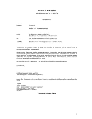 EJEMPLO DE MEMORANDO
ARCHIVO GENERAL DE LA NACIÓN

MEMORANDO

CÓDIGO:

302-14.02
Bogotá D.C, 15 de abril del 2002

PARA:

Dr. ERNESTO JAIMES SÁNCHEZ
Coordinador Grupo Laboratorio de Restauración

DE:

GRUPO DE CORRESPONDENCIA Y ARCHIVO

ASUNTO:

Solicitud diseño unidades para conservación documentos.

Atentamente me permito solicitar el diseño de unidades de instalación para la conservación de
documentos contables - soporte papel.
Dicha solicitud obedece a que las carpetas y muebles tradicionales que se utilizan para archivar los
documentos de gestión en Presupuesto, Contabilidad y Tesorería, no son compatibles con el tamaño de
éstos, factor que confluye para la conservación adecuada. Además algunos documentos llevan anexos
en tamaños mas pequeños, por ejemplo formatos de recibos, oficios en tamaño carta, como sucede con
el informe de ejecución presupuestal, entre otros.
Agradezco la atención a la presente y las recomendaciones pertinentes para cada caso.
Cordialmente,

JOSÉ ALEXANDER MELO CASTRO
Jefe de Grupo de Correspondencia y Archivo
Anexo: Dos Modelos de Informe, un Boletín Diario y una publicación del Sistema General de Seguridad
Social.
Jorge T.
GESTIÓN DOCUMENTAL.
Original: Dependencia destinataria (serie o subserie a que haya lugar).
Copia:
Dependencia remitente (serie o subserie a que haya lugar).
Resolución No. 165 del 11 de octubre del 2002.
Nombre del Archivo Sistematizado en la Dependencia:
AGN-FA-130.

Tamaño del formato: Carta.

8

 