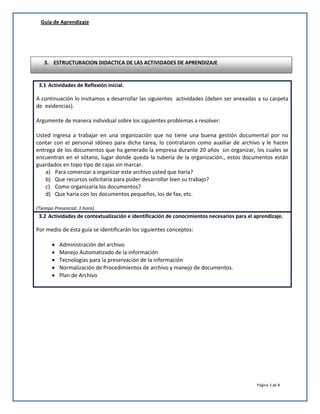 Guía de Aprendizaje

3. ESTRUCTURACION DIDACTICA DE LAS ACTIVIDADES DE APRENDIZAJE

3.1 Actividades de Reflexión inicial.

A continuación lo invitamos a desarrollar las siguientes actividades (deben ser anexadas a su carpeta
de evidencias).
Argumente de manera individual sobre los siguientes problemas a resolver:
Usted ingresa a trabajar en una organización que no tiene una buena gestión documental por no
contar con el personal idóneo para dicha tarea, lo contrataron como auxiliar de archivo y le hacen
entrega de los documentos que ha generado la empresa durante 20 años sin organizar, los cuales se
encuentran en el sótano, lugar donde queda la tubería de la organización., estos documentos están
guardados en topo tipo de cajas sin marcar.
a) Para comenzar a organizar este archivo usted que haría?
b) Que recursos solicitaría para poder desarrollar bien su trabajo?
c) Como organizaría los documentos?
d) Que haría con los documentos pequeños, los de fax, etc.
(Tiempo Presencial: 1 hora).

3.2 Actividades de contextualización e identificación de conocimientos necesarios para el aprendizaje.

Por medio de ésta guía se identificarán los siguientes conceptos:






Administración del archivo
Manejo Automatizado de la información
Tecnologías para la preservación de la información
Normalización de Procedimientos de archivo y manejo de documentos.
Plan de Archivo

Página 3 de 8

 