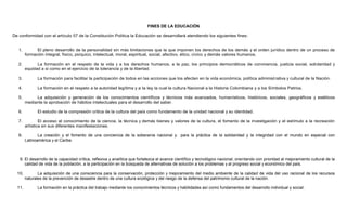 FINES DE LA EDUCACIÓN
De conformidad con el artículo 57 de la Constitución Política la Educación se desarrollará atendiendo los siguientes fines:
1. El pleno desarrollo de la personalidad sin más limitaciones que la que imponen los derechos de los demás y el orden jurídico dentro de un proceso de
formación integral, físico, psíquico, intelectual, moral, espiritual, social, afectivo, ético, cívico y demás valores humanos.
2. La formación en el respeto de la vida y a los derechos humanos, a la paz, los principios democráticos de convivencia, justicia social, solidaridad y
equidad a si como en el ejercicio de la tolerancia y de la libertad.
3. La formación para facilitar la participación de todos en las acciones que los afecten en la vida económica, política administrativa y cultural de la Nación.
4. La formación en el respeto a la autoridad legítima y a la ley la cual la cultura Nacional a la Historia Colombiana y a los Símbolos Patrios.
5. La adquisición y generación de los conocimientos científicos y técnicos más avanzados, humanísticos, históricos, sociales, geográficos y estéticos
mediante la aprobación de hábitos intelectuales para el desarrollo del saber.
6. El estudio de la compresión critica de la cultura del país como fundamento de la unidad nacional y su identidad.
7. El acceso al conocimiento de la ciencia, la técnica y demás bienes y valores de la cultura, el fomento de la investigación y el estímulo a la recreación
artística en sus diferentes manifestaciones.
8. La creación y el fomento de una conciencia de la soberanía nacional y para la práctica de la solidaridad y la integridad con el mundo en especial con
Latinoamérica y el Caribe.
9. El desarrollo de la capacidad crítica, reflexiva y analítica que fortalezca el avance científico y tecnológico nacional, orientando con prioridad al mejoramiento cultural de la
calidad de vida de la población, a la participación en la búsqueda de alternativas de solución a los problemas y al progreso social y económico del país.
10. La adquisición de una consciencia para la conservación, protección y mejoramiento del medio ambiente de la calidad de vida del uso racional de los recursos
naturales de la prevención de desastre dentro de una cultura ecológica y del riesgo de la defensa del patrimonio cultural de la nación.
11. La formación en la práctica del trabajo mediante los conocimientos técnicos y habilidades así como fundamentos del desarrollo individual y social.
 