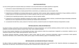 OBJETIVOS ESPECÍFICOS
Los cinco primeros grados de la educación básica que constituyen el ciclo de primaria tendrá como objetivo especifico los siguientes:
1. La formación de valores fundamentales para la convivencia en la sociedad democrática participativa y pluralista.
2. El fomento del deseo de saber de la iniciativa personal frente al conocimiento y a la realidad social, así como el espíritu crítico.
3. El desarrollo de las habilidades comunicativas básicas para leer, comprender, escribir, escuchar, hablar y expresarse correctamente en lengua castellana y también en
la lengua materna en los casos de grupos étnicos con tradición lingüística propia, así como el fomento de la afición por la lectura.
4. El desarrollo de la capacidad para apreciar y utilizar la lengua con medio de expresión estética.
5. El desarrollo de los conocimientos matemáticos necesarios para manejar y utilizar operaciones simples de cálculos y procedimientos lógicos elementales de diferentes
situaciones así como la capacidad para solucionar problemas que impliquen estos conocimientos.
6. La comprensión del medio físico, social y cultural en el nivel local, nacional y universal de acuerdo con el desarrollo intelectual correspondiente a la edad.
METODOLOGÍA EN EL AREA DE MATEMATICAS
Se aplicará el enfoque constructivista, donde el educando desarrollara sus propios pensamientos, que le permitan plantearse problemas, discutir sus ideas, cometer errores,
analizarlos y encontrar soluciones, ejercitar el cálculo mental, contar, seriar y clasificar cantidades.
Por eso se hace necesario integrarlas con las otras disciplinas del saber, donde construirá a través de sus experiencias e imaginación su conocimiento, mediante el uso de
materiales de desechos, ábaco, tarjetas, figuras geométricas, loterías, entre otros.
Se utilizaran dinámicas individuales y grupales utilizando el cálculo mental, relatos de cuentos y situaciones problemáticas, juegos de concentración mental aplicando
operaciones matemáticas, contar, clasificar checas, palillos, granos, juegos con loterías didácticas, juegos con rompecabezas, entre otros.
METODOLOGÍA DE LAS CIENCIAS NATURALES Y SOCIALES
Se utiliza el método de unidades integradas puesto que en estas áreas se encuentran temas afines, lo que permitirá su fácil desarrollo utilizándose una pedagogía activa,
experimental y de observación, aprovechando las vivencias que tiene el educando sobre el medio que lo rodea.
 
