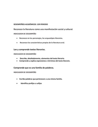 DESEMPEÑOS ACADÉMICOS: 1ER PERIODO

Reconoce la literatura como una manifestación social y cultural.
INDICADOR DE DESEMPEÑO

      Reconoce en los personajes, los arqueotipos literarios.

      Reconoce las características propias de la literatura oral.


Lee y comprende textos literarios.
INDICADOR DE DESEMPEÑO

      Describe, detalladamente, elementos del texto literario.
      Comprende y explica expresiones o términos del texto literario.


Comprende que es una familia de palabras.
INDICADOR DE DESEMPEÑO


      Escribe palabras que pertenecen a una misma familia.

       Identifica prefijos o sufijos
 