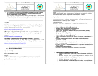 Documento Plan de Área                                                                                   Documento Plan de Área



                                          PLAN DE AREA                                                                                             PLAN DE AREA
                                          TECNOLOGÍA E                                                                                             TECNOLOGÍA E
                                          INFORMÁTICA                                                                                              INFORMÁTICA

   •   En los proyectos de integración en los cuales los estudiantes utilizan el Procesador             Alcance:
       de Texto para recopilar y clasificar información, es buena práctica usar varios                  Se busca que el estudiante elabore presentaciones y se apoye en ellas para comunicarse explicita e
       archivos independientes, uno por cada tema.                                                      implícitamente, con una audiencia específica, en forma clara, precisa y concreta.
   •   En los proyectos de integración en los cuales los estudiantes utiliza el Procesador de
       Texto para realizar presentaciones, es aconsejable que ellos elaboren los textos en              Objetivos Generales:
       un archivo y construyan la presentación en otro.                                                 Al terminar la instrucción en esta herramienta, el estudiante debe estar en capacidad de elaborar
                                                                                                        presentaciones multimedia y apoyarse en ellas para comunicarse explicita e implícitamente con una
                                                                                                        audiencia específica, en forma clara, precisa y concreta.

LECTURAS:                                                                                               Objetivos Especificos:
                                                                                                        Al terminar la instrucción en esta herramienta, el estudiante debe estar en capacidad de:
Edición Electrónica. - Explicación detallada de las funciones del Procesador de Texto: "Resaltar
Cambios" e "Insertar Comentarios", que permiten al maestro, mediante ayudas visuales, guiar el             1.  Elaborar diapositivas que contengan imágenes.
proceso de mejoramiento de los textos escritos de los estudiantes..                                        2.  Elaborar diapositivas que contengan autoformas.
                                                                                                           3.  Aplicar un patrón de diapositivas a una presentación.
http://www.eduteka.org/EdicionElectronica.php                                                              4.  Aplicar animación a objetos en una diapositiva
                                                                                                           5.  Pulir los textos, utilizando la herramienta de revisión ortográfica que ofrece el
El Pensamiento Crítico, más allá del Procesador de Texto. - La realización de trabajos como                    Presentador Multimedia.
Afiches y Boletines de Noticias, usando funciones del Procesador de Texto y, que cumplan los               6. Agregar transiciones a diapositivas.
parámetros establecidos para cada uno de ellos, mejoran el proceso de pensamiento de los                   7. Elaborar diapositivas que contengan organigramas.
estudiantes.                                                                                               8. Elaborar diapositivas que contengan tablas.
http://www.eduteka.org/ProcesandoIdeas.php                                                                 9. Elaborar presentaciones que contengan sonidos, animaciones y videoclips (clips de
                                                                                                               video).
El Efecto de los Computadores sobre la Escritura de los Estudiantes. - Meta-Análisis                       10. Visualizar presentaciones en equipos que no tienen instalado el programa
(compilación de 26 estudios realizados entre 1992 y 2002) cuyos resultados demuestran que el uso de            presentador multimedia.
computadores para la escritura tiene efectos positivos en la cantidad y la calidad de los textos           11. Presentar diapositivas
producidos por los estudiantes.                                                                            12. Planear una presentación efectiva (ideas, diseño, exposición, evaluación).
http://www.eduteka.org/tema_mes.php3?TemaID=0018                                                           13. Crear una plantilla nueva.
                                                                                                           14. Configurar el entorno de trabajo que le despliega el Presentador Multimedia (menús,
                                                                                                               barras y teclado)
                                                                                                           15. Grabar y utilizar una macro sencilla
                                                                                                           16. Personalizar las opciones del software y las barras de herramientas
    11.12. PRESENTADOR MULTIMEDIA
                                                                                                        Contenidos:
Elaborado: 2013-01-21
                                                                                                           •    Elaborar diapositivas que contengan imágenes.
Horas de clase planeados: 10 Horas                                                                                 o Insertar en una diapositiva un dibujo de la galería de imágenes prediseñadas
                                                                                                                      (clipart)
Definición:                                                                                                        o Utilizar los comandos copiar y pegar para duplicar dibujos e imágenes en una
Se define como herramienta de apoyo que permite elaborar presentaciones que comprendan                                misma presentación o entre varias presentaciones
elementos como texto, sonido, video, imágenes, etc; que contribuyen al desarrollo del pensamiento, el              o Duplicar, mover y eliminar dibujos e imágenes de diapositivas
aprendizaje y la comunicación.                                                                                     o Utilizar las opciones del menú de dibujo
                                                                                                                   o Modificar una imagen prediseñada (desagrupar imagen, modificar y agrupar)
 