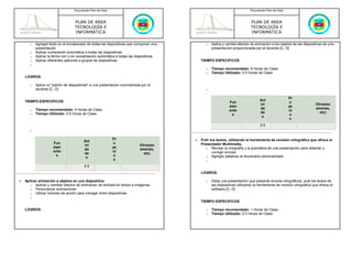 Documento Plan de Área                                                                     Documento Plan de Área



                                   PLAN DE AREA                                                                               PLAN DE AREA
                                   TECNOLOGÍA E                                                                               TECNOLOGÍA E
                                   INFORMÁTICA                                                                                INFORMÁTICA

       o   Agregar texto en el encabezado de todas las diapositivas que componen una             o   Aplica y cambia efectos de animación a los objetos de las diapositivas de una
           presentación                                                                              presentación proporcionada por el docente [C, D]
       o   Aplicar numeración automática a todas las diapositivas
       o   Aplicar la fecha con o sin actualización automática a todas las diapositivas
       o   Aplicar diferentes patrones a grupos de diapositivas                               TIEMPO ESPECIFICOS
       o
                                                                                                 o   Tiempo recomendado: 8 Horas de Clase
                                                                                                 o   Tiempo Utilizado: 0.5 Horas de Clase
    LOGROS:

       o   Aplica un "patrón de diapositivas" a una presentación suministrada por el
           docente [C, D]                                                                        o


                                                                                                                                                       Pr
    TIEMPO ESPECIFICOS                                                                                                              Act
                                                                                                                Fun                                    o
                                                                                                                                    ivi                                  Otros(ex
                                                                                                                dam                                    ye
       o   Tiempo recomendado: 4 Horas de Clase                                                                                     da                                   amenes,
                                                                                                                ento                                   ct
       o   Tiempo Utilizado: 0.5 Horas de Clase                                                                                     de                                     etc)
                                                                                                                 s                                     o
                                                                                                                                     s
                                                                                                                                                        s
                                                                                                                                     0.5
       o

                                                            Pr                            •   Pulir los textos, utilizando la herramienta de revisión ortográfica que ofrece el
                                         Act
                      Fun                                   o                                 Presentador Multimedia.
                                         ivi                                 Otros(ex
                      dam                                   ye                                   o Revisar la ortografía y la gramática de una presentación para detectar y
                                         da                                  amenes,
                      ento                                  ct                                       corregir errores
                                         de                                    etc)
                       s                                    o                                    o Agregar palabras al diccionario personalizado
                                          s
                                                             s                                   o
                                         0.5
                                                                                              LOGROS:

•   Aplicar animación a objetos en una diapositiva                                               o   Dada una presentación que presente errores ortográficos, pule los textos de
       o Aplicar y cambiar efectos de animación de entrada en textos e imágenes                      las diapositivas utilizando la herramienta de revisión ortográfica que ofrece el
       o Personalizar animaciones                                                                    software [C, D]
       o Utilizar botones de acción para navegar entre diapositivas
       o
                                                                                              TIEMPO ESPECIFICOS

    LOGROS:                                                                                      o   Tiempo recomendado: 1 Horas de Clase
                                                                                                 o   Tiempo Utilizado: 0.5 Horas de Clase
 