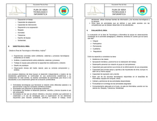 Documento Plan de Área                                                                       Documento Plan de Área



                                    PLAN DE AREA                                                                                 PLAN DE AREA
                                    TECNOLOGÍA E                                                                                 TECNOLOGÍA E
                                    INFORMÁTICA                                                                                  INFORMÁTICA

         o Disposición al trabajo                                                                   decisiones, utilizar diversas fuentes de información y de recursos tecnológicos a
         o Capacidad de adaptación                                                                  su alcance.
                                                                                                    Otros tipos de actividades que se definan y que estén acordes con las
         o Capacidad de intervención.                                                               competencias que se desean desarrollar en los estudiantes.
         o Disposición a la cooperación
         o Respeto                                                                            9.    EVALUACIÓN EL ÁREA.
         o Honradez
         o Tolerancia                                                                          La evaluación en el área de Tecnología e Informática se apoya en observaciones
                                                                                               constantes de la actividad pedagógica y didáctica, teniendo en cuenta que se busca
         o Espíritu de equipo.                                                                 que sea3:
         o Solidaridad.                                                                               Integral
                                                                                                      Participativa
8.    DIDÁCTICA EN EL ÁREA.                                                                           Permanente
                                                                                                      Cualitativa
 Desde el Área de Tecnología e Informática, implica3:                                                 Reguladora.

       Experiencias concretas sobre artefactos, sistemas y procesos tecnológicos               Entre los aspectos a considerar se tiene:
       existentes en el medio.
                                                                                                     Asistencia a las clases
       Análisis y cuestionamiento sobre artefactos, sistemas y procesos.
                                                                                                     Apropiación temática y autonomía en la realización del trabajo.
       Trabajo en equipo para potenciar la capacidad de colaboración y relación.
                                                                                                     Desempeño personal con relación al grupo al cual pertenece.
       Diseño de prototipos
                                                                                                     Capacidad para aprovechar sus errores en la reformulación de sus propuestas
       Observación directa del medio natural, para su correcta comprensión y
       análisis.                                                                                     Capacidad para brindar apoyo y aportes a las inquietudes de otros, aunque no
                                                                                                     sean de su mismo equipo.
Los procesos didácticos del área buscan el desarrollo independiente y creativo de los                Capacidad de expresión oral y escrita
estudiantes garantizando la continuidad en sus producciones académicas y su                          Buen uso de los recursos tecnológicos disponibles en el área(Sala de
cotidianidad. En este sentido, se diseñan actividades de aprendizaje para llevar a los               Informática, equipos de computo, otros)
estudiantes a una comprensión global de la situación problemática:
                                                                                                     Calidad y pertinencia de las actividades desarrolladas
                                                                                                     Puntualidad en la entrega de las actividades asignadas
      Actividades tecnológicas que favorecen la relación entre diferentes saberes o la
      aproximación a algunos conceptos científicos actuales.                                         Comportamiento adecuado en el aula y la sala de Informática, acorde con los
      Actividades que potencien el aprendizaje autónomo.                                             valores de: Respeto, Tolerancia, Solidaridad.
      Actividades que faciliten el desarrollo personal, científico y técnico durante el uso
      del computador.
      Actividades en las que se utilizan métodos y recursos variados que potencien la
      creatividad y el uso de estrategias para la organización de los elementos
      requeridos para resolver problemas, planificar y realizar el trabajo, tomar
 