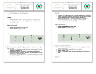 Documento Plan de Área                                                                      Documento Plan de Área



                                   PLAN DE AREA                                                                                PLAN DE AREA
                                   TECNOLOGÍA E                                                                                TECNOLOGÍA E
                                   INFORMÁTICA                                                                                 INFORMÁTICA

       o   Insertar y eliminar columnas y filas
       o   Modificar la apariencia de bordes y celdas                                           LOGROS:
       o
                                                                                                   o   Guarda en una carpeta determinada, imágenes (dibujos-cliparts), fotografías,
                                                                                                       sonidos, animaciones y videoclips descargados de Internet. Asimismo registra
    LOGROS:                                                                                            la fuente de donde los obtuvo para dar los créditos respectivos [C]
                                                                                                   o   Mediante la elaboración de al menos cinco diapositivas, demuestra que
       o   Dado por el profesor un tema apropiado, elabora una presentación que                        inserta, selecciona, duplica, copia, pega, mueve y elimina sonidos,
           incluya al menos una tabla que contenga información del tipo carácter y                     animaciones y videoclips (clips de video) [C]
           numérico [C, D, F]

                                                                                                TIEMPO ESPECIFICOS
    TIEMPO ESPECIFICOS
                                                                                                   o   Tiempo recomendado: 6 Horas de Clase
       o   Tiempo recomendado: 2 Horas de Clase                                                    o   Tiempo Utilizado: 0.5 Horas de Clase
       o   Tiempo Utilizado: 1 Horas de Clase


                                                                                                   o
       o
                                                                                                                                                        Pr
                                                                                                                                     Act
                                                            Pr                                                   Fun                                    o
                                         Act                                                                                         ivi                                Otros(ex
                      Fun                                   o                                                    dam                                    ye
                                         ivi                                 Otros(ex                                                da                                 amenes,
                      dam                                   ye                                                   ento                                   ct
                                         da                                  amenes,                                                 de                                   etc)
                      ento                                  ct                                                    s                                     o
                                         de                                    etc)                                                   s
                       s                                    o                                                                                            s
                                          s
                                                             s
                                                                                                                                     0.5
                                          1

                                                                                            •   Preparar e imprimir presentaciones.
•   Elaborar presentaciones que contengan sonidos, animaciones y videoclips                        o Imprimir: presentación completa, intervalos, diapositivas, páginas de notas,
    (clips de video).                                                                                 vistas de esquema, etc
        o Insertar en una diapositiva videoclips (películas) y sonidos desde diferentes            o Seleccionar el formato adecuado y el número de copias
           medios de almacenamiento.                                                               o Agregar notas del orador
        o Personalizar la ejecución de videoclips y sonidos en una presentación                    o Cambiar la configuración de las diapositivas, la orientación y el tamaño del
        o Descargar videoclips y sonidos de páginas de Internet y guardarlos en una                   papel
           carpeta para su utilización posterior                                                   o
        o Dar los créditos correspondientes a los autores de los videoclips y los sonidos
           descargados de Internet
       o                                                                                        LOGROS:
 