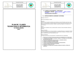 Documento Plan de Área                                             Documento Plan de Área



         PLAN DE AREA                                                        PLAN DE AREA
         TECNOLOGÍA E                                                        TECNOLOGÍA E
         INFORMÁTICA                                                         INFORMÁTICA



                                       11.1.1.CURRÍCULO DE INFORMÁTICA - GRADO SEXTO
                                             Herramientas Utilizadas: Sistema Informático - Sistema Operativo -
                                             Procesador                de                 Texto               -
                                             Horas Semanales de Informática: 1


                                      11.2. SISTEMA INFORMÁTICO (HARDWARE Y SOFTWARE)

                                  Elaborado: 2013-01-18

                                  Horas de clase planeados: 10 Horas

                                  Definición:
                                  Se define como el conjunto de elementos que conforman un sistema informático tanto físico como
                                  lógico y sus interrelaciones; la función de cada uno y la forma en que intervienen dentro del sistema
                                  en el proceso de ejecución de cada tarea. Además, la función que cumplen en los sistemas en un
    PLAN DE CLASES                entorno de red.

TECNOLOGIA E INFORMATICA          Alcance:
                                  Se busca que el estudiante conozca, entienda, defina y describa un sistema informático (hardware y
      I.E SANTA MARIA             software).
            2013
                                  Objetivos Generales:
                                  Al terminar la instrucción en el sistema informático, el estudiante debe estar en capacidad de entender
                                  qué es un computador, cómo opera internamente, la relación entre el Hardware y el Software y otros
                                  aspectos fundamentales para el funcionamiento de este.

                                  Objetivos Especificos:
                                  Al terminar la instrucción en esta herramienta, el estudiante debe estar en capacidad de:

                                     1. Reconocer las diversas funciones que tienen los computadores en el mundo actual.
                                     2. Comprender los conceptos de Hardware, Software y Tecnologías de la Información y
                                        las Comunicaciones (TIC)
                                     3. Reconocer los principales componentes de un computador personal.
                                     4. Conocer los periféricos de entrada de datos.
                                     5. Identificar los periféricos de salida de datos.
                                     6. Conocer los principales tipos de dispositivos de almacenamiento.
                                     7. Conocer los tipos de memoria del computador.
                                     8. Reconocer la función de la CPU.
                                     9. Identificar los principales tipos de software (software del sistema y software de
                                        aplicación).
 