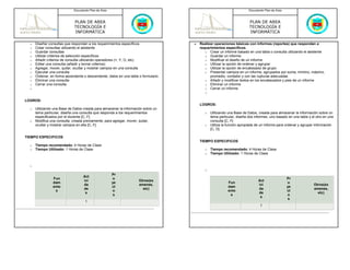 Documento Plan de Área                                                                    Documento Plan de Área



                             PLAN DE AREA                                                                              PLAN DE AREA
                             TECNOLOGÍA E                                                                              TECNOLOGÍA E
                             INFORMÁTICA                                                                               INFORMÁTICA

  o   Diseñar consultas que respondan a los requerimientos específicos              •   Realizar operaciones básicas con informes (reportes) que respondan a
  o   Crear consultas utilizando el asistente                                           requerimientos específicos.
  o   Guardar consultas                                                                    o Crear un informe basado en una tabla o consulta utilizando el asistente
  o   Utilizar criterios de selección específicos                                          o Guardar un informe
  o   Añadir criterios de consulta utilizando operadores (=, Y, O, etc)                    o Modificar el diseño de un informe
  o   Editar una consulta (añadir y borrar criterios)                                      o Utilizar la opción de ordenar y agrupar
  o   Agregar, mover, quitar, ocultar y mostrar campos en una consulta                     o Utilizar la opción de encabezado de grupo
  o   Ejecutar una consulta                                                                o Presentar campos en un informe, agrupados por suma, mínimo, máximo,
  o   Ordenar, en forma ascendente o descendente, datos en una tabla o formulario             promedio, contador y con las rupturas adecuadas
  o   Eliminar una consulta                                                                o Añadir y modificar textos en los encabezados y pies de un informe
  o   Cerrar una consulta                                                                  o Eliminar un informe
  o                                                                                        o Cerrar un informe
                                                                                           o

LOGROS:
                                                                                        LOGROS:
  o   Utilizando una Base de Datos creada para almacenar la información sobre un
      tema particular, diseña una consulta que responda a los requerimientos               o   Utilizando una Base de Datos, creada para almacenar la información sobre un
      especificados por el docente [C, F]                                                      tema particular, diseña dos informes, uno basado en una tabla y el otro en una
  o   Modifica una consulta, creada previamente, para agregar, mover, quitar,                  consulta [C, F]
      ocultar y mostrar campos en ella [C, F]                                              o   Utiliza la función apropiada de un informe para ordenar y agrupar información
                                                                                               [C, D]

TIEMPO ESPECIFICOS
                                                                                        TIEMPO ESPECIFICOS
  o   Tiempo recomendado: 4 Horas de Clase
  o   Tiempo Utilizado: 1 Horas de Clase                                                   o   Tiempo recomendado: 4 Horas de Clase
                                                                                           o   Tiempo Utilizado: 1 Horas de Clase


  o
                                                                                           o
                                                      Pr
                                   Act
                Fun                                   o                                                                                         Pr
                                   ivi                               Otros(ex                                                Act
                dam                                   ye                                                  Fun                                   o
                                   da                                amenes,                                                 ivi                                Otros(ex
                ento                                  ct                                                  dam                                   ye
                                   de                                  etc)                                                  da                                 amenes,
                 s                                    o                                                   ento                                  ct
                                    s                                                                                        de                                   etc)
                                                       s                                                   s                                    o
                                                                                                                              s
                                                                                                                                                 s
                                    1
                                                                                                                              1
 