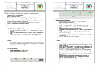 Documento Plan de Área                                                                          Documento Plan de Área



                                           PLAN DE AREA                                                                                   PLAN DE AREA
                                           TECNOLOGÍA E                                                                                   TECNOLOGÍA E
                                           INFORMÁTICA                                                                                    INFORMÁTICA

Objetivos Especificos:                                                                                                        s                  de                ct                 etc)
Al terminar la instrucción en esta herramienta, el estudiante debe estar en capacidad de:                                                        s                 o
                                                                                                                                                                   s
   1.   Preparar e imprimir una página Web.
   2.   Realizar consultas en Internet                                                                                                          0.5
   3.   Configurar el entorno de trabajo que despliega el navegador de Internet.
   4.   Descargar e instalar extensiones (plug-ins) del navegador.
   5.   Demostrar comprensión de los conceptos teóricos básicos de seguridad en Internet.              •   Realizar consultas en Internet
   6.   Utilizar un servicio de transferencia de archivos.                                                   o Diferenciar entre buscadores generales, buscadores temáticos y
   7.   Comprender la utilización de servicios de comercio electrónico en Internet.                              multibuscadores (metabuscadores).
   8.   Conocer y comprender los servicios de "Streaming"                                                    o Diferenciar entre buscadores y directorios
                                                                                                             o Acceder a la dirección Web de un motor de búsqueda determinado
Contenidos:                                                                                                  o Realizar la búsqueda de una información concreta utilizando palabras y frases
                                                                                                                 clave
   •    Preparar e imprimir una página Web.                                                                  o Combinar criterios de selección en una búsqueda
           o Ver una página Web en formato de vista previa
                                                                                                             o Copiar texto e imágenes de una página Web y pegarlos en un documento de
           o Cambiar la orientación de una página Web y el tamaño del papel antes de
                                                                                                                 trabajo
              imprimirla                                                                                     o Investigar sobre las opciones avanzadas que ofrecen los motores de
           o Cambiar los márgenes superior, inferior, izquierdo y derecho de una página
                                                                                                                 búsqueda más conocidos
              Web                                                                                            o Entender por qué es importante evaluar críticamente (cuestionar) las páginas
           o Establecer lar opciones de impresión (impresora, página Web completa,
                                                                                                                 Web localizadas
              marco seleccionado, texto seleccionado y número de copias) e imprimir                          o Demostrar responsabilidad evitando el plagio
           o
                                                                                                              o


        LOGROS:                                                                                            LOGROS:
           o   Mediante la impresión de un página Web indicada por el docente, demuestra                      o   Demuestra respeto por los derechos de autor al dar apropiadamente los
               conocimiento y habilidad para prepararla antes de imprimirla y para configurar                     créditos a las fuentes de las cuales obtiene información, imágenes, sonidos,
               las propiedades de la impresora [C]                                                                videos o software [B]
                                                                                                              o   Expresa, en sus propias palabras, las implicaciones que tiene el exceso de
                                                                                                                  información en la sociedad actual y resume las diferencias en el manejo de
        TIEMPO ESPECIFICOS                                                                                        información en distintas épocas de la humanidad [A, B, E]
                                                                                                              o   Explica en sus propias palabras las diferencias que hay entre buscadores
           o   Tiempo recomendado: 1 Horas de Clase                                                               generales, buscadores temáticos y multibuscadores (metabuscadores) [A, E,
           o   Tiempo Utilizado: 0.5 Horas de Clase                                                               F]
                                                                                                              o   Identifica las palabras claves de un problema de información planteado por el
                                                                                                                  docente [E, F]
                                                                                                              o   Utiliza un motor de búsqueda para ubicar direcciones en Internet que
           o                                                                                                      contengan información relacionada con un problema de información
                                                                                                                  específico planteado por el docente. [E, F]
                           Fun                   Act                  Pr                                      o   Mediante la realización búsquedas en Internet, demuestra que evita hacer
                                                                                            Otros(ex
                           dam                   ivi                  o                                           elecciones al azar, apresuradas, con poca reflexión y poca evaluación [A, E,
                                                                                            amenes,
                           ento                  da                   ye                                          F]
 
