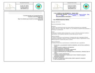 Documento Plan de Área                                                                              Documento Plan de Área



     PLAN DE AREA                                                                                        PLAN DE AREA
     TECNOLOGÍA E                                                                                        TECNOLOGÍA E
     INFORMÁTICA                                                                                         INFORMÁTICA



                                                                   11.19.1.CURRÍCULO DE INFORMÁTICA - GRADO ONCE
                                                                         Herramientas Utilizadas: Presentador Multimedia - Hoja de Cálculo - Base
            Currículo generado con “Currículo Interactivo”               de        Datos          -         Internet        Información         -
                       Fundación Gabriel Piedrahita Uribe                Horas Semanales de Informática: 1
                                               EDUTEKA
http://www.eduteka.org/curriculo2/CurriculoInteractivo.php
                                               2013-01-22 |       11.20. PRESENTADOR MULTIMEDIA

                                                              Elaborado: 2013-01-22

                                                              Horas de clase planeados: 10 Horas

                                                              Definición:
                                                              Se define como herramienta de apoyo que permite elaborar presentaciones que comprendan
                                                              elementos como texto, sonido, video, imágenes, etc; que contribuyen al desarrollo del pensamiento, el
                                                              aprendizaje y la comunicación.

                                                              Alcance:
                                                              Se busca que el estudiante elabore presentaciones y se apoye en ellas para comunicarse explicita e
                                                              implícitamente, con una audiencia específica, en forma clara, precisa y concreta.

                                                              Objetivos Generales:
                                                              Al terminar la instrucción en esta herramienta, el estudiante debe estar en capacidad de elaborar
                                                              presentaciones multimedia y apoyarse en ellas para comunicarse explicita e implícitamente con una
                                                              audiencia específica, en forma clara, precisa y concreta.

                                                              Objetivos Especificos:
                                                              Al terminar la instrucción en esta herramienta, el estudiante debe estar en capacidad de:

                                                                 1. Dar formato a una presentación (diseño de diapositiva, color de fondo, plantillas de
                                                                     diseño).
                                                                 2. Aplicar animación a objetos en una diapositiva
                                                                 3. Agregar transiciones a diapositivas.
                                                                 4. Elaborar diapositivas que contengan organigramas.
                                                                 5. Elaborar diapositivas que contengan tablas.
                                                                 6. Elaborar presentaciones que contengan sonidos, animaciones y videoclips (clips de
                                                                     video).
                                                                 7. Preparar e imprimir presentaciones.
                                                                 8. Visualizar presentaciones en equipos que no tienen instalado el programa
                                                                     presentador multimedia.
                                                                 9. Presentar diapositivas
                                                                 10. Planear una presentación efectiva (ideas, diseño, exposición, evaluación).
                                                                 11. Crear una plantilla nueva.
 