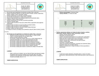 Documento Plan de Área                                                                     Documento Plan de Área



                                      PLAN DE AREA                                                                               PLAN DE AREA
                                      TECNOLOGÍA E                                                                               TECNOLOGÍA E
                                      INFORMÁTICA                                                                                INFORMÁTICA

   1. Dar formato que dé significado al contenido de celdas, filas y columnas.                        o   Tiempo recomendado: 4 Horas de Clase
   2. Realizar operaciones básicas con hojas de cálculo (insertar, nombrar, seleccionar,              o   Tiempo Utilizado: 0.5 Horas de Clase
       eliminar, duplicar, mover, inmovilizar, ocultar).
   3. Realizar operaciones con fórmulas y funciones básicas.
   4. Dar formato de presentación a celdas, filas y columnas.
   5. Elaborar hojas de cálculo que contengan gráficos que representen datos.                         o
   6. Preparar e imprimir hojas de cálculo.
   7. Realizar operaciones con fórmulas y funciones avanzadas.                                                                                            Pr
   8. Importar y exportar datos.                                                                                                       Act
                                                                                                                    Fun                                   o
   9. Elaborar hojas de cálculo en las que se utilicen filtros y agrupación para organizar                                             ivi                              Otros(ex
                                                                                                                    dam                                   ye
       información.                                                                                                                    da                               amenes,
                                                                                                                    ento                                  ct
   10. Elaborar hojas de cálculo en la que se utilice una base de datos.                                                               de                                 etc)
                                                                                                                     s                                    o
   11. Elaborar hojas de cálculo en forma colaborativa.                                                                                 s
                                                                                                                                                           s
   12. Elaborar hojas de cálculo en las que se utilicen tablas dinámicas.
   13. Grabar y utilizar una macro sencilla.                                                                                           0.5
   14. Configurar el entorno de trabajo que le presenta la Hoja de Cálculo (menús y barras).

Contenidos:
                                                                                               •   Realizar operaciones básicas con hojas de cálculo (insertar, nombrar,
                                                                                                   seleccionar, eliminar, duplicar, mover, inmovilizar, ocultar).
   •   Dar formato que dé significado al contenido de celdas, filas y columnas.
                                                                                                      o Insertar y eliminar hojas de cálculo
          o Modificar el ancho de columnas y el alto de filas o un rango de estas
                                                                                                      o Renombrar una hoja de cálculo
          o Copiar un formato específico de una celda a otras.
                                                                                                      o Duplicar una hoja de cálculo dentro de un mismo libro o entre libros
          o Eliminar formatos específicos a celdas.
                                                                                                      o Mover una hoja de cálculo dentro de un mismo libro o entre libros
          o Dar formato a celdas para mostrar cifras con un número determinado de
                                                                                                      o Seleccionar una o varias hojas de cálculo completas
             posiciones decimales y con o sin puntos separadores de miles.                            o Insertar y eliminar filas y columnas en una hoja de cálculo
          o Dar formato a celdas para mostrar diferentes estilos de fechas
                                                                                                      o Ocultar y mostrar hojas.
          o Dar formato a celdas para mostrar diferentes símbolos de moneda
                                                                                                      o Inmovilizar y movilizar paneles
          o Dar formato a celdas para mostrar cifras que representen porcentajes
                                                                                                      o Utilizar los comandos de búsqueda y reemplazo de contenidos (datos)
          o Dar formato a celdas para mostrar cifras que representen fracciones
                                                                                                         específicos dentro de una hoja de cálculo
          o Dar formato a celdas para mostrar cifras en notación científica
                                                                                                      o Ordenar el contenido de un rango de celdas en forma ascendente o
          o Dar formato a celdas para mostrar el contenido de celdas en formato texto
                                                                                                         descendente
          o
                                                                                                      o


       LOGROS:
                                                                                                   LOGROS:
          o   Dado un tema por el profesor, usa una Hoja de Cálculo para tabular los datos
                                                                                                      o   A partir de los datos obtenidos y tabulados sobre un tema, los ordena
              recopilados sobre ese tema cuidando que el formato dado a las celdas                        ascendente o descendentemente y hace inferencias sobre lo que encontró [C,
              contribuya a dar significado a la información (estilo de fecha, símbolos de
                                                                                                          F]
              moneda, porcentajes, etc) [C, D, F]

                                                                                                   TIEMPO ESPECIFICOS
       TIEMPO ESPECIFICOS
 