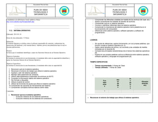 Documento Plan de Área                                                                          Documento Plan de Área



                                            PLAN DE AREA                                                                                     PLAN DE AREA
                                            TECNOLOGÍA E                                                                                     TECNOLOGÍA E
                                            INFORMÁTICA                                                                                      INFORMÁTICA

a estudiantes con deficiencia visual, auditiva o física.                                                        o   Comprender las diferentes unidades de medida de los archivos (bit, byte, etc.)
http://www.eduteka.org/Discapacidad1.php                                                                        o   Aplicar conversiones de medidas de tamaño de archivos.
                                                                                                                o   Comprender qué es un sistema operativo.
                                                                                                                o   Conocer e identificar diferentes tipos de sistema operativo.
                                                                                                                o   Comprender la importancia del sistema operativo como plataforma en el
                                                                                                                    funcionamiento del computador.
    11.3. SISTEMA OPERATIVO                                                                                     o   Diferenciar entre sistema operativo, software aplicativo y software de
                                                                                                                    programación.
Elaborado: 2013-01-18                                                                                           o

Horas de clase planeados: 15 Horas
                                                                                                             LOGROS:
Definición:
El Sistema Operativo se define como el software responsable de controlar y administrar las                      o   Sin ayuda de referencias, explica brevemente y en sus propias palabras, que
operaciones del hardware y del sistema básico. Además, provee una plataforma bajo la cual se                        función cumple el Sistema Operativo [A, C]
ejecutan aplicaciones.                                                                                          o   Dados varios tamaños de archivo, los convierte a las unidades de medida
                                                                                                                    indicadas por el docente [A]
Alcance:                                                                                                        o   Compara las principales características de al menos tres sistemas operativos
Se busca que el estudiante identifique y opere las funciones básicas de un Sistema Operativo.                       [A]
                                                                                                                o   Explica en sus propias palabras cuál es la diferencia entre sistema operativo,
Objetivos Generales:                                                                                                software aplicativo y lenguajes de programación [A]
Al terminar la instrucción en esta herramienta, el estudiante debe estar en capacidad de identificar y
operar las funciones básicas de un Sistema Operativo.
                                                                                                             TIEMPO ESPECIFICOS
Objetivos Especificos:
Al terminar la instrucción en esta herramienta, el estudiante debe estar en capacidad de:                       o   Tiempo recomendado: 4 Horas de Clase
                                                                                                                o   Tiempo Utilizado: 1 Horas de Clase
   1. Reconocer qué es el sistema operativo.
   2. Reconocer el entorno de trabajo que ofrece el sistema operativo.
   3. Ingresar y salir del sistema operativo.
   4. Manejar adecuadamente las ventanas.                                                                       o
   5. Utilizar adecuadamente el explorador de archivos y/o Mi PC
   6. Consultar la información básica del sistema operativo.                                                                                                         Pr
   7. Dar formato a disquetes                                                                                                                     Act
                                                                                                                               Fun                                   o
   8. Utilizar el panel de control.                                                                                                               ivi                                 Otros(ex
                                                                                                                               dam                                   ye
   9. Utilizar las funciones de ayuda que ofrece el sistema operativo                                                                             da                                  amenes,
                                                                                                                               ento                                  ct
   10. Comprender las opciones de Herramientas del Sistema                                                                                        de                                    etc)
                                                                                                                                s                                    o
   11. Comprender conceptos teóricos básicos sobre redes                                                                                           s
                                                                                                                                                                      s
Contenidos:                                                                                                                      1

   •   Reconocer qué es el sistema operativo.
         o Evolución histórica de los sistemas operativos.
                                                                                                         •   Reconocer el entorno de trabajo que ofrece el sistema operativo.
         o Evolución histórica de los sistemas de numeración.
 