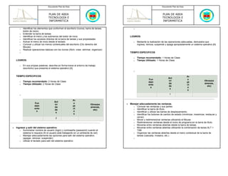 Documento Plan de Área                                                                     Documento Plan de Área



                                    PLAN DE AREA                                                                                PLAN DE AREA
                                    TECNOLOGÍA E                                                                                TECNOLOGÍA E
                                    INFORMÁTICA                                                                                 INFORMÁTICA

       o   Identificar los elementos que conforman el escritorio (íconos, barra de tareas,          o
           botón de inicio)
       o   Entender la barra de tareas
       o   Identificar el menú y los submenús del botón de inicio                                LOGROS:
       o   Identificar los accesos directos de la barra de tareas y sus propiedades
       o   Activar el menú de inicio desde el teclado                                               o   Mediante la realización de las operaciones adecuadas, demuestra que
       o   Conocer y utilizar los menús contextuales del escritorio (Clic derecho del                   ingresa, reinicia, suspende y apaga apropiadamente un sistema operativo [A]
           Mouse)
       o   Realizar operaciones básicas con los íconos (Abrir, crear, eliminar, organizar)
       o                                                                                         TIEMPO ESPECIFICOS

                                                                                                    o   Tiempo recomendado: 1 Horas de Clase
    LOGROS:                                                                                         o   Tiempo Utilizado: 1 Horas de Clase

       o   En sus propias palabras, describe en forma breve el entorno de trabajo
           (escritorio) que presenta el sistema operativo [A]
                                                                                                    o

    TIEMPO ESPECIFICOS                                                                                                                                  Pr
                                                                                                                                     Act
                                                                                                                  Fun                                   o
       o   Tiempo recomendado: 2 Horas de Clase                                                                                      ivi                                Otros(ex
                                                                                                                  dam                                   ye
       o   Tiempo Utilizado: 2 Horas de Clase                                                                                        da                                 amenes,
                                                                                                                  ento                                  ct
                                                                                                                                     de                                   etc)
                                                                                                                   s                                    o
                                                                                                                                      s
                                                                                                                                                         s

       o                                                                                                                              1

                                                             Pr
                                          Act
                      Fun                                    o                               •   Manejar adecuadamente las ventanas.
                                          ivi                                 Otros(ex
                      dam                                    ye                                    o Conocer las ventanas y sus partes.
                                          da                                  amenes,
                      ento                                   ct                                    o Identificar la barra de título.
                                          de                                    etc)
                       s                                     o                                     o Identificar y utilizar las barras de desplazamiento.
                                           s
                                                              s                                    o Identificar los botones de cambio de estado (minimizar, maximizar, restaurar y
                                           2                                                          cerrar).
                                                                                                   o Mover y redimensionar ventanas utilizando el Mouse.
                                                                                                   o Redimensionar ventanas desde el icono de programa en la barra de título.
                                                                                                   o Moverse entre ventanas abiertas desde la barra de tareas.
•   Ingresar y salir del sistema operativo.                                                        o Moverse entre ventanas abiertas utilizando la combinación de teclas ALT +
       o Suministrar nombre de usuario (login) y contraseña (password) cuando el                      TAB.
          sistema lo requiera (Si el usuario está trabajando en un ambiente de red)                o Organizar las ventanas abiertas desde el menú contextual de la barra de
       o Manejar adecuadamente las opciones para salir del sistema operativo                          tareas (cascada, mosaico, etc.)
          (apagar, reiniciar, suspender)                                                            o
       o Utilizar el teclado para salir del sistema operativo
 