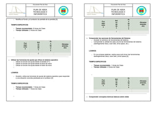 Documento Plan de Área                                                                   Documento Plan de Área



                                     PLAN DE AREA                                                                            PLAN DE AREA
                                     TECNOLOGÍA E                                                                            TECNOLOGÍA E
                                     INFORMÁTICA                                                                             INFORMÁTICA

       o   Modifica el fondo y el protector de pantalla de la pantalla [A]                                                                            Pr
                                                                                                                                   Act
                                                                                                                Fun                                   o
                                                                                                                                   ivi                                   Otros(ex
                                                                                                                dam                                   ye
    TIEMPO ESPECIFICOS                                                                                                             da                                    amenes,
                                                                                                                ento                                  ct
                                                                                                                                   de                                      etc)
                                                                                                                 s                                    o
           Tiempo recomendado: 8 Horas de Clase                                                                                     s
       o                                                                                                                                               s
       o   Tiempo Utilizado: 2 Horas de Clase
                                                                                                                                    1


       o                                                                                  •   Comprender las opciones de Herramientas del Sistema
                                                                                                o Acceder al submenú de herramientas del sistema.
                                                              Pr                                o Comprender la utilidad de cada una de las herramientas del sistema
                                           Act
                      Fun                                     o                                   (desfragmentar disco, scan disk, drive space, etc.)
                                           ivi                               Otros(ex
                      dam                                     ye                                 o
                                           da                                amenes,
                      ento                                    ct
                                           de                                  etc)
                       s                                      o
                                            s
                                                               s                              LOGROS:
                                            2
                                                                                                 o   En sus propias palabras, explica para qué sirven las herramientas
                                                                                                     desfragementar disco, scan disk y drive space [A]

•   Utilizar las funciones de ayuda que ofrece el sistema operativo
        o Utilizar la función de ayuda desde el teclado (F1).                                 TIEMPO ESPECIFICOS
        o Utilizar la función de ayuda desde la barra de menú.
        o Utilizar la función de ayuda desde el botón de inicio.                                 o   Tiempo recomendado: 1 Horas de Clase
       o                                                                                         o   Tiempo Utilizado: 2 Horas de Clase


    LOGROS:
                                                                                                 o
       o   Accede y utiliza las funciones de ayuda del sistema operativo para responder
           a una situación concreta planteada por el profesor [A]                                                                                     Pr
                                                                                                                                   Act
                                                                                                                Fun                                   o
                                                                                                                                   ivi                                   Otros(ex
                                                                                                                dam                                   ye
    TIEMPO ESPECIFICOS                                                                                                             da                                    amenes,
                                                                                                                ento                                  ct
                                                                                                                                   de                                      etc)
                                                                                                                 s                                    o
           Tiempo recomendado: 1 Horas de Clase                                                                                     s
       o                                                                                                                                               s
       o   Tiempo Utilizado: 1 Horas de Clase
                                                                                                                                    2


       o
                                                                                          •   Comprender conceptos teóricos básicos sobre redes
 