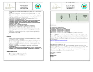 Documento Plan de Área                                                                              Documento Plan de Área



                               PLAN DE AREA                                                                                        PLAN DE AREA
                               TECNOLOGÍA E                                                                                        TECNOLOGÍA E
                               INFORMÁTICA                                                                                         INFORMÁTICA

  o   Comprender los conceptos de red de área local (LAN) y red de área extensa                   o
      (WAN)
  o   Conocer las topologías de redes más comunes (estrella, anillo, bus, malla,                                                                              Pr
      etc)                                                                                                                               Act
                                                                                                                   Fun                                        o
  o   Conocer las tecnologías de redes más comunes (ethernet, bluetooth, token                                                           ivi                                      Otros(ex
                                                                                                                   dam                                        ye
      ring, arpanet, X25Net, frame relay, ATM, etc)                                                                                      da                                       amenes,
                                                                                                                   ento                                       ct
  o   Conocer los protocolos de red más comunes (modelo OSI, TCP/IP,                                                                     de                                         etc)
                                                                                                                    s                                         o
      arquitectura SNA, arquitectura DNA, etc)                                                                                            s
                                                                                                                                                               s
  o   Conocer los medios de transmisión de datos más comunes (cable coaxial,
      cable de par trenzado, cable de fibra óptica, redes inalámbricas, etc)                                         1
  o   Conocer los sistemas operativos más comunes para servidores (Windows,
      Linux, Unix, Solaris, etc)
  o   Entender qué es un cableado estructurado                                         ESTÁNDARES
  o   Comprender qué es una Intranet y su diferencia con Internet
  o   Entender qué es una Extranet y su diferencia con una Intranet                    A. Operaciones y Conceptos Básicos
  o   Entender cuáles son las funciones de un administrador de red                     B. Problemas Sociales, Éticos y Humanos
  o   Entender por qué el administrador de la red debe asignar permisos a los          C. Herramientas Tecnológicas para la Productividad
      usuarios                                                                         D. Herramientas Tecnológicas para la Comunicación
  o   Exponer las ventajas asociadas al uso de redes [compartir: aplicaciones,         E. Herramientas Tecnológicas para la Investigación
      archivos e impresora (s)].                                                       F. Herramientas Tecnológicas para la Solución de Problemas y la Toma de Decisiones
  o

                                                                                       Estándares "NETS" para estudiantes- Estándares en TIC para estudiantes desarrollados por el
                                                                                       proyecto NETS, liderado por el comité de acreditación y criterios profesionales de ISTE (Sociedad
LOGROS:
                                                                                       Internacional para la Tecnología en Educación). Los criterios de formación básica en TIC para
                                                                                       estudiantes se dividen en seis grandes categorías, son muy concretos y pertinentes para la educación
  o   Define con sus propias palabras los conceptos: red de área local (LAN) y         en América Latina.
      medio de transmisión de datos [A]                                                http://www.eduteka.org/estandaresestux.php3
  o   Realiza un esquema de los elementos físicos y lógicos que configuran una
      Red de Área Local [A]
  o   Explica con sus propias palabras las diferencias entre topología de red y
      protocolo de red [A]
                                                                                       LINEAMIENTOS DE INTEGRACIÓN
  o   Mediante la elaboración de un diagrama, explica qué es un cableado
                                                                                       Con la Integración se busca por un lado, afianzar las habilidades adquiridas en el manejo de las
      estructurado [A]
                                                                                       herramientas informáticas y por el otro,facilitar, mejorar o profundizar, con el uso significativo de las
  o   Realiza una presentación multimedia para exponer ante sus compañeros el
                                                                                       TIC, el aprendizaje en otras asignaturas. Es necesario dar a la integración un propósito y unos
      resultado de una investigación sobre redes, asignada por el profesor [A, D, E]
                                                                                       objetivos claros, para lograr una mejoría real en el aprendizaje y la comprensión de temas que sean
                                                                                       fundamentales en las asignaturas seleccionadas para realizarla.
TIEMPO ESPECIFICOS
                                                                                       MATERIAS SUGERIDAS:
                                                                                       NO APLICA
  o   Tiempo recomendado: 6 Horas de Clase
  o   Tiempo Utilizado: 1 Horas de Clase
                                                                                       PRODUCTOS:
                                                                                       NO APLICA
 