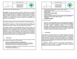 Documento Plan de Área                                                                           Documento Plan de Área



                                         PLAN DE AREA                                                                                      PLAN DE AREA
                                         TECNOLOGÍA E                                                                                      TECNOLOGÍA E
                                         INFORMÁTICA                                                                                       INFORMÁTICA

de prendas de vestir y la industria petroquímica.1                                                       2. Ciencias sociales, historia, geografía, constitución política y democracia.
                                                                                                         3. Educación artística y cultural.
                                                                                                         Numeral modificado por el artículo 65 de la Ley 397 de 1997. El texto anterior era: 3.
Los sistemas: son conjuntos o grupos de elementos ligados entre sí por relaciones                        Educación Artística.
estructurales o funcionales, diseñados para lograr colectivamente un objetivo. En particular,            4. Educación ética y en valores humanos.
                                                                                                         5. Educación física, recreación y deportes.
los sistemas tecnológicos involucran componentes, procesos, relaciones, interacciones y                  6. Educación religiosa.
flujos de energía e información, y se manifiestan en diferentes contextos: la salud, el                  Numeral 6o. declarado EXEQUIBLE por la Corte Constitucional mediante la Sentencia C-555
transporte, el hábitat, la comunicación, la industria y el comercio,entre otros. La generación           de 1994 del 6 de diciembre de 1994, Magistrado Ponente Dr. Eduardo Cifuentes Muñoz.
y distribución de la energía eléctrica, las redes de transporte, las tecnologías de la                   7. Humanidades, lengua castellana e idiomas extranjeros.
información y la comunicación, el suministro de alimentos y las organizaciones, son                      8. Matemáticas.
ejemplos de sistemas tecnológicos1.                                                                      9. Tecnología e informática.

                                                                                                   y en la educación media:
La informática se refiere al conjunto de conocimientos científicos y tecnológicos que hacen
posible el acceso, la búsqueda y el manejo de la información por medio de procesadores1.
                                                                                                         ARTÍCULO 31. ÁREAS FUNDAMENTALES DE LA EDUCACIÓN MEDIA ACADÉMICA.
La informática hace parte de un campo más amplio denominado Tecnologías de la                            Para el logro de los objetivos de la educación media académica serán obligatorias y
Información y la Comunicación (TIC), entre cuyas manifestaciones cotidianas encontramos                  fundamentales las mismas áreas de la educación básica en un nivel más avanzado, además
el teléfono digital, la radio, la televisión, los computadores, las redes y la Internet.1                de        las       ciencias      económicas,        políticas     y      la      filosofía.
                                                                                                         PARÁGRAFO. Aunque todas las áreas de la educación media académica son obligatorias y
                                                                                                         fundamentales, las instituciones educativas organizarán la programación de tal manera que
La informática constituye uno de los sistemas tecnológicos de mayor incidencia en la                     los estudiantes puedan intensificar, entre otros, en ciencias naturales, ciencias sociales,
transformación de la cultura contemporánea debido a que atraviesa la mayor parte de las                  humanidades, arte o lenguas extranjeras, de acuerdo con su vocación e intereses, como
actividades humanas. En las instituciones educativas, por ejemplo, la informática ha ganado              orientación a la carrera que vayan a escoger en la educación superior.
terreno como área del conocimiento y se ha constituido en una oportunidad para el
mejoramiento de los procesos pedagógicos. Para la educación en tecnología, la
informática se configura como herramienta que permite desarrollar proyectos y actividades
tales como la búsqueda, la selección, la organización, el almacenamiento, la recuperación y         3.     JUSTIFICACIÓN.
                                                                                                           JUSTIFICACIÓN.
la visualización de información. Así mismo, la simulación, el diseño asistido, la manufactura
y el trabajo colaborativo son otras de sus múltiples posibilidades1.                              La alfabetización en Tecnología e Informática es un propósito inaplazable de la educación
                                                                                                  porque con ella se busca que individuos y grupos estén en capacidad de comprender,
                                                                                                  evaluar, usar y transformar objetos, procesos y sistemas tecnológicos, como requisito para
                                                                                                  su desempeño en la vida social y productiva. En otras palabras, y con el propósito de
  2.     MARCO
         MARCO LEGAL.                                                                             reiterar su relevancia en la educación, “el desarrollo de actitudes científicas y tecnológicas,
                                                                                                  tiene que ver con las habilidades que son necesarias para enfrentarse a un ambiente que
 La ley 115 de 1994 en sus fines y objetivos, incorpora el Área de Tecnología e Informática       cambia rápidamente y que son útiles para resolver problemas, proponer soluciones y tomar
como fundamental y obligatoria en la Educación Básica:                                            decisiones sobre la vida diaria.”1
       ARTÍCULO 23. ÁREAS OBLIGATORIAS Y FUNDAMENTALES.
       Para el logro de los objetivos de la educación básica se establecen áreas obligatorias y
                                                                                                  La alfabetización tecnológica comprende tres dimensiones interdependientes: el
       fundamentales del conocimiento y de la formación que necesariamente se tendrán que         conocimiento, las formas de pensar y la capacidad para actuar. La meta de la
       ofrecer de acuerdo con el currículo y el Proyecto Educativo Institucional.                 alfabetización tecnológica es proveer a las personas de herramientas para participar
                                                                                                  asertivamente en su entorno de manera fundamentada.1
       Los grupos de áreas obligatorias y fundamentales que comprenderán un mínimo del 80% del
       plan de estudios, son los siguientes:
       1. Ciencias naturales y educación ambiental.
 
