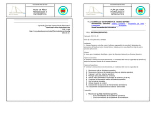 Documento Plan de Área                                                                               Documento Plan de Área



     PLAN DE AREA                                                                                        PLAN DE AREA
     TECNOLOGÍA E                                                                                        TECNOLOGÍA E
     INFORMÁTICA                                                                                         INFORMÁTICA



                                                                     11.4.1.CURRÍCULO DE INFORMÁTICA - GRADO SEPTIMO
                                                                           Herramientas Utilizadas: Sistema Operativo - Procesador de Texto -
            Currículo generado con “Currículo Interactivo”                 Presentador                       Multimedia                     -
                       Fundación Gabriel Piedrahita Uribe                  Horas Semanales de Informática: 1
                                               EDUTEKA
http://www.eduteka.org/curriculo2/CurriculoInteractivo.php
                                               2013-01-22 |       11.5. SISTEMA OPERATIVO

                                                              Elaborado: 2013-01-20

                                                              Horas de clase planeados: 10 Horas

                                                              Definición:
                                                              El Sistema Operativo se define como el software responsable de controlar y administrar las
                                                              operaciones del hardware y del sistema básico. Además, provee una plataforma bajo la cual se
                                                              ejecutan aplicaciones.

                                                              Alcance:
                                                              Se busca que el estudiante identifique y opere las funciones básicas de un Sistema Operativo.

                                                              Objetivos Generales:
                                                              Al terminar la instrucción en esta herramienta, el estudiante debe estar en capacidad de identificar y
                                                              operar las funciones básicas de un Sistema Operativo.

                                                              Objetivos Especificos:
                                                              Al terminar la instrucción en esta herramienta, el estudiante debe estar en capacidad de:

                                                                 1. Reconocer qué es el sistema operativo.
                                                                 2. Reconocer el entorno de trabajo que ofrece el sistema operativo.
                                                                 3. Ingresar y salir del sistema operativo.
                                                                 4. Manejar adecuadamente las ventanas.
                                                                 5. Utilizar adecuadamente el explorador de archivos y/o Mi PC
                                                                 6. Consultar la información básica del sistema operativo.
                                                                 7. Dar formato a disquetes
                                                                 8. Utilizar el panel de control.
                                                                 9. Comprender las opciones de Herramientas del Sistema
                                                                 10. Comprender conceptos teóricos básicos sobre redes

                                                              Contenidos:

                                                                 •    Reconocer qué es el sistema operativo.
                                                                        o Evolución histórica de los sistemas operativos.
                                                                        o Evolución histórica de los sistemas de numeración.
 