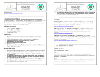 Documento Plan de Área                                                                                     Documento Plan de Área



                                            PLAN DE AREA                                                                                              PLAN DE AREA
                                            TECNOLOGÍA E                                                                                              TECNOLOGÍA E
                                            INFORMÁTICA                                                                                               INFORMÁTICA

en América Latina.                                                                                             •   En los proyectos de integración en los cuales los estudiantes utiliza el Procesador de
http://www.eduteka.org/estandaresestux.php3                                                                        Texto para realizar presentaciones, es aconsejable que ellos elaboren los textos en
                                                                                                                   un archivo y construyan la presentación en otro.


LINEAMIENTOS DE INTEGRACIÓN
Con la Integración se busca por un lado, afianzar las habilidades adquiridas en el manejo de las            LECTURAS:
herramientas informáticas y por el otro,facilitar, mejorar o profundizar, con el uso significativo de las
TIC, el aprendizaje en otras asignaturas. Es necesario dar a la integración un propósito y unos             Edición Electrónica. - Explicación detallada de las funciones del Procesador de Texto: "Resaltar
objetivos claros, para lograr una mejoría real en el aprendizaje y la comprensión de temas que sean         Cambios" e "Insertar Comentarios", que permiten al maestro, mediante ayudas visuales, guiar el
fundamentales en las asignaturas seleccionadas para realizarla.                                             proceso de mejoramiento de los textos escritos de los estudiantes..

MATERIAS SUGERIDAS:                                                                                         http://www.eduteka.org/EdicionElectronica.php

   •   Lengua Castellana (2, 4, 5, 6, 7)                                                                    El Pensamiento Crítico, más allá del Procesador de Texto. - La realización de trabajos como
   •   Ciencias Naturales (1, 2, 3, 4)                                                                      Afiches y Boletines de Noticias, usando funciones del Procesador de Texto y, que cumplan los
   •   Lenguas Extranjeras (2, 4, 6)                                                                        parámetros establecidos para cada uno de ellos, mejoran el proceso de pensamiento de los
   •   Humanidades (2, 5, 6)                                                                                estudiantes.
                                                                                                            http://www.eduteka.org/ProcesandoIdeas.php
PRODUCTOS:
                                                                                                            El Efecto de los Computadores sobre la Escritura de los Estudiantes. - Meta-Análisis
   1. Realizar presentaciones en las cuales el componente textual prima sobre las                           (compilación de 26 estudios realizados entre 1992 y 2002) cuyos resultados demuestran que el uso de
      imágenes.                                                                                             computadores para la escritura tiene efectos positivos en la cantidad y la calidad de los textos
   2. Almacenar y clasificar información en el transcurso de investigaciones.                               producidos por los estudiantes.
   3. Elaborar documentos con información organizada en tablas.                                             http://www.eduteka.org/tema_mes.php3?TemaID=0018
   4. Realizar folletos con varios cuerpos.
   5. Reproducir o elaborar páginas de revistas.
   6. Elaborar ensayos.
   7. Elaborar un periódico similar a “The Daily Prophet” (de la película Harry Potter), en el
      cual se incluya texto y video.                                                                            11.7. PRESENTADOR MULTIMEDIA

RECOMENDACIONES:                                                                                            Elaborado: 2013-01-20

   •   Antes de iniciar Proyectos de Integración se deben utilizar Actividades especialmente                Horas de clase planeados: 15 Horas
       diseñadas para desarrollar habilidades básicas en el Procesador de Texto. En la
       sección “Actividades” de este documento se describen algunas, utilizadas en INSA                     Definición:
       con este propósito.                                                                                  Se define como herramienta de apoyo que permite elaborar presentaciones que comprendan
   •   En los proyectos de integración en los cuales los estudiantes deben realizar alguna                  elementos como texto, sonido, video, imágenes, etc; que contribuyen al desarrollo del pensamiento, el
       composición escrita, es importante realizarlos por etapas, con revisiones periódicas                 aprendizaje y la comunicación.
       por parte del docente del área integrada.
   •   En los proyectos de integración en los cuales los estudiantes utilizan el Procesador                 Alcance:
       de Texto para recopilar y clasificar información, es buena práctica usar varios                      Se busca que el estudiante elabore presentaciones y se apoye en ellas para comunicarse explicita e
       archivos independientes, uno por cada tema.                                                          implícitamente, con una audiencia específica, en forma clara, precisa y concreta.
 