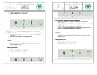 Documento Plan de Área                                                                  Documento Plan de Área



                                    PLAN DE AREA                                                                           PLAN DE AREA
                                    TECNOLOGÍA E                                                                           TECNOLOGÍA E
                                    INFORMÁTICA                                                                            INFORMÁTICA

       o   Tiempo recomendado: 1 Horas de Clase                                                                 s                 de                ct
       o   Tiempo Utilizado: 0.5 Horas de Clase                                                                                   s                 o
                                                                                                                                                    s
                                                                                                                                 0.5
       o

                                                            Pr                          •   Aplicar un patrón de diapositivas a una presentación.
                                         Act
                      Fun                                   o                                  o Insertar y eliminar dibujos, imágenes y autoformas en un "patrón de
                                         ivi                                 Otros(ex
                      dam                                   ye                                    diapositivas"
                                         da                                  amenes,
                      ento                                  ct                                 o Agregar texto en el encabezado de todas las diapositivas que componen una
                                         de                                    etc)
                       s                                    o                                     presentación
                                          s
                                                             s                                 o Aplicar numeración automática a todas las diapositivas
                                                                                               o Aplicar la fecha con o sin actualización automática a todas las diapositivas
                                          0.5
                                                                                               o Aplicar diferentes patrones a grupos de diapositivas
                                                                                               o

•   Dar formato a una presentación (diseño de diapositiva, color de fondo,
    plantillas de diseño).                                                                  LOGROS:
       o Seleccionar y aplicar a una presentación una de las "plantillas de diseño"
           disponibles                                                                         o   Aplica un "patrón de diapositivas" a una presentación suministrada por el
       o Utilizar las distintas plantillas de diseño disponibles                                   docente [C, D]
       o

                                                                                            TIEMPO ESPECIFICOS
    LOGROS:
                                                                                               o   Tiempo recomendado: 4 Horas de Clase
       o   Aplica una de las "plantillas de diseño" disponibles a una presentación             o   Tiempo Utilizado: 0.5 Horas de Clase
           provista por el docente [C, D]


    TIEMPO ESPECIFICOS                                                                         o

       o   Tiempo recomendado: 1 Horas de Clase                                                                                                     Pr
       o   Tiempo Utilizado: 0.5 Horas de Clase                                                                                  Act
                                                                                                              Fun                                   o
                                                                                                                                 ivi                                 Otros(ex
                                                                                                              dam                                   ye
                                                                                                                                 da                                  amenes,
                                                                                                              ento                                  ct
                                                                                                                                 de                                    etc)
                                                                                                               s                                    o
                                                                                                                                  s
       o                                                                                                                                             s

                                                                             Otros(ex                                            0.5
                      Fun                Act                Pr
                      dam                ivi                o                amenes,
                      ento               da                 ye                 etc)
 