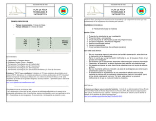 Documento Plan de Área                                                                                     Documento Plan de Área



                                            PLAN DE AREA                                                                                              PLAN DE AREA
                                            TECNOLOGÍA E                                                                                              TECNOLOGÍA E
                                            INFORMÁTICA                                                                                               INFORMÁTICA

                                                                                                            objetivos claros, para lograr una mejoría real en el aprendizaje y la comprensión de temas que sean
       TIEMPO ESPECIFICOS                                                                                   fundamentales en las asignaturas seleccionadas para realizarla.

           o   Tiempo recomendado: 1 Horas de Clase                                                         MATERIAS SUGERIDAS:
           o   Tiempo Utilizado: 0.5 Horas de Clase
                                                                                                                        • Prácticamente todas las materias

                                                                                                            PRODUCTOS:
           o
                                                                                                               1.   Presentar los resultados de una investigación
                                                                       Pr                                      2.   Presentar ideas o conclusiones
                                                  Act                                                          3.   Crear estructuras de información (puede incluir hipervínculos)
                            Fun                                        o
                                                  ivi                                      Otros(ex            4.   Visualizar imágenes o álbumes de imágenes
                            dam                                        ye
                                                  da                                       amenes,             5.   Realizar animaciones básicas
                            ento                                       ct
                                                  de                                         etc)              6.   Generar organigramas
                             s                                         o
                                                   s                                                           7.   Crear tutoriales interactivos (tipo software educativo)
                                                                        s
                                                   0.5                                                      RECOMENDACIONES:

                                                                                                               •    Es muy importante planear la estructura que tendrá la presentación, antes de iniciar
ESTÁNDARES                                                                                                          la elaboración de las diapositivas
                                                                                                               •    Tener en cuenta que una presentación multimedia es uno de los pasos finales en un
A. Operaciones y Conceptos Básicos                                                                                  proceso de investigación
B. Problemas Sociales, Éticos y Humanos                                                                        •    Es necesario que los estudiantes desarrollen habilidades para sintetizar información
C. Herramientas Tecnológicas para la Productividad                                                             •    Determinar, de antemano, el tiempo disponible para elaborar las presentaciones
D. Herramientas Tecnológicas para la Comunicación                                                              •    Es deseable enriquecer la parte visual de las presentaciones con ayuda de editores
E. Herramientas Tecnológicas para la Investigación                                                                  gráficos
F. Herramientas Tecnológicas para la Solución de Problemas y la Toma de Decisiones                             •    Es muy importante optimizar el tamaño y el peso de las imágenes para evitar que la
                                                                                                                    presentación quede muy pesada
Estándares "NETS" para estudiantes- Estándares en TIC para estudiantes desarrollados por el                    •    El fortalecimiento en la planeación de una presentación efectiva solo se logra
proyecto NETS, liderado por el comité de acreditación y criterios profesionales de ISTE (Sociedad                   mediante la práctica esto es realizando presentaciones, tanto en informática, como
Internacional para la Tecnología en Educación). Los criterios de formación básica en TIC para                       en las demás materias del currículo. Por tanto, este debe ser un proyecto
estudiantes se dividen en seis grandes categorías, son muy concretos y pertinentes para la educación                institucional en el que se involucren todos los maestros.
en América Latina.
http://www.eduteka.org/estandaresestux.php3
                                                                                                            LECTURAS:

LINEAMIENTOS DE INTEGRACIÓN                                                                                 Seis pasos para lograr una presentación fantástica - Artículo de los administradores Donna Woods
Con la Integración se busca por un lado, afianzar las habilidades adquiridas en el manejo de las            y Richard Alan Smith del Distrito Independiente de Houston, USA. En él proponen algunas pautas
herramientas informáticas y por el otro,facilitar, mejorar o profundizar, con el uso significativo de las   para realizar presentaciones que capturen y mantengan el interés de la audiencia ;hacen además un
TIC, el aprendizaje en otras asignaturas. Es necesario dar a la integración un propósito y unos             llamado al uso prudente de gráficos y animaciones.
                                                                                                            http://www.eduteka.org/profeinvitad.php3?ProfInvID=0012
 