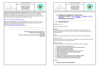 Documento Plan de Área                                                                                  Documento Plan de Área



                                         PLAN DE AREA                                                                                            PLAN DE AREA
                                         TECNOLOGÍA E                                                                                            TECNOLOGÍA E
                                         INFORMÁTICA                                                                                             INFORMÁTICA

Consejos de expertos para realizar presentaciones efectivas - En un mundo con tendencia clara al
predominio de las imágenes como medio de comunicación, es importante que los estudiantes
desarrollen capacidades para trabajar adecuadamente en entornos visuales como la multimedia.                 11.7.1.CURRÍCULO DE INFORMÁTICA - GRADO OCTAVO
Presentamos a continuación ideas sobresalientes que al respecto tienen los expertos para que sirvan                Herramientas Utilizadas: Sistema Operativo - Procesador de Texto -
como guía del maestro en la formación de los estudiantes en este tema.                                             Presentador                       Multimedia                     -
                                                                                                                   Horas Semanales de Informática: 1
http://www.eduteka.org/GuiaPresentaciones.php3

Construyendo comprensión a través de la multimedia - Documento de los profesores Regina y                 11.8. SISTEMA OPERATIVO
Jeff Royer sobre la utilización efectiva de las herramientas multimedia para desarrollar en los
estudiantes la comprensión de temas curriculares.                                                     Elaborado: 2013-01-20
http://www.eduteka.org/tema_mes.php3?TemaID=0013
                                                                                                      Horas de clase planeados: 10 Horas

                                                                                                      Definición:
                                                                                                      El Sistema Operativo se define como el software responsable de controlar y administrar las
                                                Currículo generado con “Currículo Interactivo”        operaciones del hardware y del sistema básico. Además, provee una plataforma bajo la cual se
                                                           Fundación Gabriel Piedrahita Uribe         ejecutan aplicaciones.
                                                                                   EDUTEKA
                                    http://www.eduteka.org/curriculo2/CurriculoInteractivo.php        Alcance:
                                                                                   2013-01-22 |       Se busca que el estudiante identifique y opere las funciones básicas de un Sistema Operativo.

                                                                                                      Objetivos Generales:
                                                                                                      Al terminar la instrucción en esta herramienta, el estudiante debe estar en capacidad de identificar y
                                                                                                      operar las funciones básicas de un Sistema Operativo.

                                                                                                      Objetivos Especificos:
                                                                                                      Al terminar la instrucción en esta herramienta, el estudiante debe estar en capacidad de:

                                                                                                         1. Reconocer qué es el sistema operativo.
                                                                                                         2. Reconocer el entorno de trabajo que ofrece el sistema operativo.
                                                                                                         3. Ingresar y salir del sistema operativo.
                                                                                                         4. Manejar adecuadamente las ventanas.
                                                                                                         5. Utilizar adecuadamente el explorador de archivos y/o Mi PC
                                                                                                         6. Consultar la información básica del sistema operativo.
                                                                                                         7. Dar formato a disquetes
                                                                                                         8. Utilizar el panel de control.
                                                                                                         9. Utilizar las funciones de ayuda que ofrece el sistema operativo
                                                                                                         10. Comprender las opciones de Herramientas del Sistema
                                                                                                         11. Comprender conceptos teóricos básicos sobre redes

                                                                                                      Contenidos:

                                                                                                         •    Reconocer qué es el sistema operativo.
 