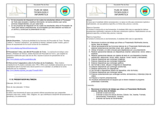 Documento Plan de Área                                                                                   Documento Plan de Área



                                          PLAN DE AREA                                                                                             PLAN DE AREA
                                          TECNOLOGÍA E                                                                                             TECNOLOGÍA E
                                          INFORMÁTICA                                                                                              INFORMÁTICA

   •   En los proyectos de integración en los cuales los estudiantes utilizan el Procesador             Alcance:
       de Texto para recopilar y clasificar información, es buena práctica usar varios                  Se busca que el estudiante elabore presentaciones y se apoye en ellas para comunicarse explicita e
       archivos independientes, uno por cada tema.                                                      implícitamente, con una audiencia específica, en forma clara, precisa y concreta.
   •   En los proyectos de integración en los cuales los estudiantes utiliza el Procesador de
       Texto para realizar presentaciones, es aconsejable que ellos elaboren los textos en              Objetivos Generales:
       un archivo y construyan la presentación en otro.                                                 Al terminar la instrucción en esta herramienta, el estudiante debe estar en capacidad de elaborar
                                                                                                        presentaciones multimedia y apoyarse en ellas para comunicarse explicita e implícitamente con una
                                                                                                        audiencia específica, en forma clara, precisa y concreta.

LECTURAS:                                                                                               Objetivos Especificos:
                                                                                                        Al terminar la instrucción en esta herramienta, el estudiante debe estar en capacidad de:
Edición Electrónica. - Explicación detallada de las funciones del Procesador de Texto: "Resaltar
Cambios" e "Insertar Comentarios", que permiten al maestro, mediante ayudas visuales, guiar el             1. Reconocer el entorno de trabajo que ofrece un Presentador Multimedia (menús,
proceso de mejoramiento de los textos escritos de los estudiantes..                                            barras, área de trabajo).
                                                                                                           2. Utilizar apropiadamente las funciones básicas de un Presentador Multimedia para
http://www.eduteka.org/EdicionElectronica.php                                                                  elaborar presentaciones sencillas (crear, abrir, grabar y cerrar).
                                                                                                           3. Utilizar el teclado y el ratón (mouse) para desplazarse por una presentación.
El Pensamiento Crítico, más allá del Procesador de Texto. - La realización de trabajos como                4. Realizar operaciones básicas con diapositivas (insertar, seleccionar, borrar, editar y
Afiches y Boletines de Noticias, usando funciones del Procesador de Texto y, que cumplan los                   duplicar).
parámetros establecidos para cada uno de ellos, mejoran el proceso de pensamiento de los                   5. Realizar operaciones básicas con objetos de texto en una diapositiva (insertar,
estudiantes.                                                                                                   sobrescribir, seleccionar, borrar, editar, duplicar, mover, buscar y reemplazar).
http://www.eduteka.org/ProcesandoIdeas.php                                                                 6. Elaborar diapositivas que contengan imágenes.
                                                                                                           7. Elaborar diapositivas que contengan fotografías.
El Efecto de los Computadores sobre la Escritura de los Estudiantes. - Meta-Análisis                       8. Elaborar diapositivas que contengan gráficos.
(compilación de 26 estudios realizados entre 1992 y 2002) cuyos resultados demuestran que el uso de        9. Dar formato a texto, dibujos e imágenes en diapositivas.
computadores para la escritura tiene efectos positivos en la cantidad y la calidad de los textos           10. Elaborar diapositivas que contengan autoformas.
producidos por los estudiantes.                                                                            11. Realizar operaciones con diapositivas.
http://www.eduteka.org/tema_mes.php3?TemaID=0018                                                           12. Dar formato a diapositivas (diseño de diapositiva, color de fondo).
                                                                                                           13. Elaborar diapositivas que contengan tablas.
                                                                                                           14. Elaborar presentaciones que contengan sonidos, animaciones y videoclips (clips de
                                                                                                               video).
                                                                                                           15. Preparar e imprimir presentaciones.
    11.10. PRESENTADOR MULTIMEDIA                                                                          16. Visualizar presentaciones en equipos que no tienen instalado el programa
                                                                                                               presentador multimedia.
Elaborado: 2013-01-20
                                                                                                        Contenidos:
Horas de clase planeados: 14 Horas
                                                                                                           •   Reconocer el entorno de trabajo que ofrece un Presentador Multimedia
Definición:                                                                                                    (menús, barras, área de trabajo).
Se define como herramienta de apoyo que permite elaborar presentaciones que comprendan                           o Entender la barra de título
elementos como texto, sonido, video, imágenes, etc; que contribuyen al desarrollo del pensamiento, el            o Entender la barra de menús (Archivo, Edición, Ver, Insertar, Formato,
aprendizaje y la comunicación.                                                                                      Herramientas, Presentación, Ventana)
                                                                                                                 o Entender las barras de herramientas
 
