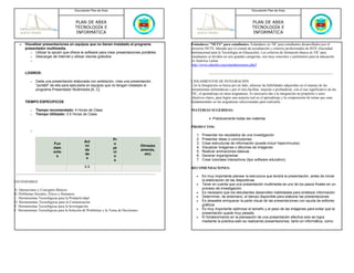 Documento Plan de Área                                                                             Documento Plan de Área



                                        PLAN DE AREA                                                                                        PLAN DE AREA
                                        TECNOLOGÍA E                                                                                        TECNOLOGÍA E
                                        INFORMÁTICA                                                                                         INFORMÁTICA

   •   Visualizar presentaciones en equipos que no tienen instalado el programa                 Estándares "NETS" para estudiantes- Estándares en TIC para estudiantes desarrollados por el
       presentador multimedia.                                                                  proyecto NETS, liderado por el comité de acreditación y criterios profesionales de ISTE (Sociedad
          o Utilizar la opción que ofrece el software para crear presentaciones portátiles      Internacional para la Tecnología en Educación). Los criterios de formación básica en TIC para
          o Descargar de Internet y utilizar visores gratuitos                                  estudiantes se dividen en seis grandes categorías, son muy concretos y pertinentes para la educación
          o                                                                                     en América Latina.
                                                                                                http://www.eduteka.org/estandaresestux.php3

       LOGROS:

          o   Dada una presentación elaborada con antelación, crea una presentación             LINEAMIENTOS DE INTEGRACIÓN
              "portátil" de ella para ejecutarla en equipos que no tengan instalado el          Con la Integración se busca por un lado, afianzar las habilidades adquiridas en el manejo de las
              programa Presentador Multimedia [A, C]                                            herramientas informáticas y por el otro,facilitar, mejorar o profundizar, con el uso significativo de las
                                                                                                TIC, el aprendizaje en otras asignaturas. Es necesario dar a la integración un propósito y unos
                                                                                                objetivos claros, para lograr una mejoría real en el aprendizaje y la comprensión de temas que sean
       TIEMPO ESPECIFICOS                                                                       fundamentales en las asignaturas seleccionadas para realizarla.

          o   Tiempo recomendado: 4 Horas de Clase                                              MATERIAS SUGERIDAS:
          o   Tiempo Utilizado: 0.5 Horas de Clase
                                                                                                            • Prácticamente todas las materias

                                                                                                PRODUCTOS:
          o
                                                                                                   1.   Presentar los resultados de una investigación
                                                                 Pr                                2.   Presentar ideas o conclusiones
                                              Act                                                  3.   Crear estructuras de información (puede incluir hipervínculos)
                          Fun                                    o
                                              ivi                                    Otros(ex      4.   Visualizar imágenes o álbumes de imágenes
                          dam                                    ye
                                              da                                     amenes,       5.   Realizar animaciones básicas
                          ento                                   ct
                                              de                                       etc)        6.   Generar organigramas
                           s                                     o
                                               s                                                   7.   Crear tutoriales interactivos (tipo software educativo)
                                                                  s
                                              0.5                                               RECOMENDACIONES:

                                                                                                   •    Es muy importante planear la estructura que tendrá la presentación, antes de iniciar
ESTÁNDARES                                                                                              la elaboración de las diapositivas
                                                                                                   •    Tener en cuenta que una presentación multimedia es uno de los pasos finales en un
A. Operaciones y Conceptos Básicos                                                                      proceso de investigación
B. Problemas Sociales, Éticos y Humanos                                                            •    Es necesario que los estudiantes desarrollen habilidades para sintetizar información
C. Herramientas Tecnológicas para la Productividad                                                 •    Determinar, de antemano, el tiempo disponible para elaborar las presentaciones
D. Herramientas Tecnológicas para la Comunicación                                                  •    Es deseable enriquecer la parte visual de las presentaciones con ayuda de editores
E. Herramientas Tecnológicas para la Investigación                                                      gráficos
F. Herramientas Tecnológicas para la Solución de Problemas y la Toma de Decisiones                 •    Es muy importante optimizar el tamaño y el peso de las imágenes para evitar que la
                                                                                                        presentación quede muy pesada
                                                                                                   •    El fortalecimiento en la planeación de una presentación efectiva solo se logra
                                                                                                        mediante la práctica esto es realizando presentaciones, tanto en informática, como
 
