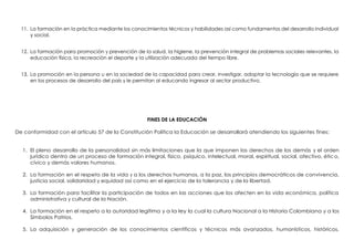 11. La formación en la práctica mediante los conocimientos técnicos y habilidades así como fundamentos del desarrollo individual
y social.
12. La formación para promoción y prevención de la salud, la higiene, la prevención integral de problemas sociales relevantes, la
educación física, la recreación el deporte y la utilización adecuada del tiempo libre.
13. La promoción en la persona u en la sociedad de la capacidad para crear, investigar, adoptar la tecnología que se requiere
en los procesos de desarrollo del país y le permitan al educando ingresar al sector productivo.
FINES DE LA EDUCACIÓN
De conformidad con el artículo 57 de la Constitución Política la Educación se desarrollará atendiendo los siguientes fines:
1. El pleno desarrollo de la personalidad sin más limitaciones que la que imponen los derechos de los demás y el orden
jurídico dentro de un proceso de formación integral, físico, psíquico, intelectual, moral, espiritual, social, afectivo, ético,
cívico y demás valores humanos.
2. La formación en el respeto de la vida y a los derechos humanos, a la paz, los principios democráticos de convivencia,
justicia social, solidaridad y equidad así como en el ejercicio de la tolerancia y de la libertad.
3. La formación para facilitar la participación de todos en las acciones que los afecten en la vida económica, política
administrativa y cultural de la Nación.
4. La formación en el respeto a la autoridad legítima y a la ley la cual la cultura Nacional a la Historia Colombiana y a los
Símbolos Patrios.
5. La adquisición y generación de los conocimientos científicos y técnicos más avanzados, humanísticos, históricos,
 