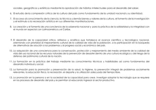 sociales, geográficos y estéticos mediante la aprobación de hábitos intelectuales para el desarrollo del saber.
6. El estudio de la compresión critica de la cultura del país como fundamento de la unidad nacional y su identidad.
7. El acceso al conocimiento de la ciencia, la técnica y demás bienes y valores de la cultura, el fomento de la investigación
y el estímulo a la recreación artística en sus diferentes manifestaciones.
8. La creación y el fomento de una conciencia de la soberanía nacional y para la práctica de la solidaridad y la integridad con
el mundo en especial con Latinoamérica y el Caribe.
9. El desarrollo de la capacidad crítica, reflexiva y analítica que fortalezca el avance científico y tecnológico nacional,
orientando con prioridad al mejoramiento cultural de la calidad de vida de la población, a la participación en la búsqueda
de alternativas de solución a los problemas y al progreso social y económico del país.
10. La adquisición de una consciencia para la conservación, protección y mejoramiento del medio ambiente de la calidad de
vida del uso racional de los recursos naturales de la prevención de desastre dentro de una cultura ecológica y del riesgo de la
defensa del patrimonio cultural de la nación.
11. La formación en la práctica del trabajo mediante los conocimientos técnicos y habilidades así como fundamentos del
desarrollo individual y social.
12. La formación para la promoción y preservación de la salud, la higiene, la prevención integral de problemas socialmente
relevantes, la educación física, la recreación, el deporte y la utilización adecuada del tiempo libre.
13. La promoción en la persona o en la sociedad de la capacidad para crear, investigar adoptar la tecnología que se requiere
en los procesos de desarrollo del país y le permitan al educando ingresar al sector productivo.
 