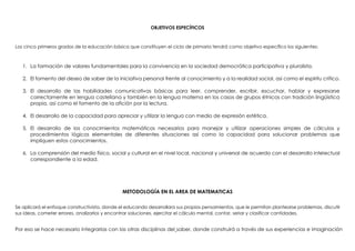 OBJETIVOS ESPECÍFICOS
Los cinco primeros grados de la educación básica que constituyen el ciclo de primaria tendrá como objetivo específico los siguientes:
1. La formación de valores fundamentales para la convivencia en la sociedad democrática participativa y pluralista.
2. El fomento del deseo de saber de la iniciativa personal frente al conocimiento y a la realidad social, así como el espíritu crítico.
3. El desarrollo de las habilidades comunicativas básicas para leer, comprender, escribir, escuchar, hablar y expresarse
correctamente en lengua castellana y también en la lengua materna en los casos de grupos étnicos con tradición lingüística
propia, así como el fomento de la afición por la lectura.
4. El desarrollo de la capacidad para apreciar y utilizar la lengua con medio de expresión estética.
5. El desarrollo de los conocimientos matemáticos necesarios para manejar y utilizar operaciones simples de cálculos y
procedimientos lógicos elementales de diferentes situaciones así como la capacidad para solucionar problemas que
impliquen estos conocimientos.
6. La comprensión del medio físico, social y cultural en el nivel local, nacional y universal de acuerdo con el desarrollo intelectual
correspondiente a la edad.
METODOLOGÍA EN EL AREA DE MATEMATICAS
Se aplicará el enfoque constructivista, donde el educando desarrollara sus propios pensamientos, que le permitan plantearse problemas, discutir
sus ideas, cometer errores, analizarlos y encontrar soluciones, ejercitar el cálculo mental, contar, seriar y clasificar cantidades.
Por eso se hace necesario integrarlas con las otras disciplinas del saber, donde construirá a través de sus experiencias e imaginación
 