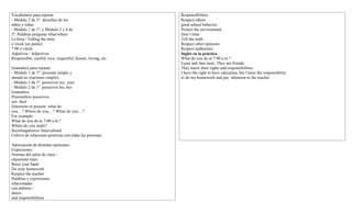 Vocabulario para repasar
- Módulo 2 de 2°: derechos de los
niños y niñas
- Módulo 1 de 1º, y Módulo 2 y 4 de
2º: Palabras pregunta what/where
La hora / Telling the time
o’clock (en punto)
7:00 o’clock
Adjetivos / Adjectives
Responsible, careful, nice, respectful, honest, loving, etc.
Gramática para repasar
- Módulo 1 de 3°: presente simple y
should en oraciones simples
- Módulo 1 de 1º: posesivos my, your
- Módulo 2 de 1º: posesivos his, her
Gramática
Pronombres posesivos
our, their
Questions in present: what do
you…? Where do you…? When do you…?
For example:
What do you do at 7:00 a.m.?
Where do you study?
Sociolingüístico/ Intercultural
Cultivo de relaciones positivas con todas las personas.
Apreciación de distintas opiniones.
Expresiones
Normas del salón de clase /
classroom rules
Raise your hand
Do your homework
Respect the teacher
Palabras y expresiones
relacionadas
con deberes /
duties
and responsibilities
Responsibilities
Respect others
good school behavior
Protect the environment
Don’t litter
Tell the truth
Respect other opinions
Respect authorities
Inglés en la práctica
What do you do at 7:00 a.m.?
Luisa and Jani meet. They are friends.
They know their rights and responsibilities.
I have the right to have education, but I have the responsibility
to do my homework and pay attention to the teacher
 