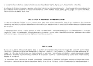 su conocimiento, mediante el uso de materiales de desechos, ábaco, tarjetas, figuras geométricas, loterías, entre otros.
Se utilizaran dinámicas individuales y grupales utilizando el cálculo mental, relatos de cuentos y situaciones problemáticas, juegos de
concentración mental aplicando operaciones matemáticas, contar, clasificar checas, palillos, granos, juegos con loterías didácticas,
juegos con rompecabezas, entre otros.
METODOLOGÍA DE LAS CIENCIAS NATURALES Y SOCIALES
Se utiliza el método de unidades integradas puesto que en estas áreas se encuentran temas afines, lo que permitirá su fácil desarrollo
utilizándose una pedagogía activa, experimental y de observación, aprovechando las vivencias que tiene el educando sobre el medio
que lo rodea.
Se le proporcionará situaciones y eventos que sean de interés para el estudiante y el desarrollo del trabajo ya sea en forma continua o nivel social.
Las técnicas a utilizar son: Observación directas, experimentación, salidas a jardines, patios y alrededor de la escuela, elaboración de carteleras,
confeccionar mapas y planos, confeccionar objetos con materiales de desechos.
METODOLOGÍA
El proceso educativo del desarrollo de las áreas se centrara en el crecimiento gradual e integral del estudiante permitiéndole
desarrollar actividades que le ayudan a experimentar, descubrir y confrontar conocimientos los cuales harán que el aprendizaje sea
mayor y de más valor, de tal manera que el docente será un orientador y promotor de actividades y experiencias de aprendizaje
orientadas a desarrollar el pensamiento y el estímulo de los proceso cognitivos y creativos como eje central de la interpretación y
solución de problemas.
Los estudiantes serán capaces de analizar, comprender e interpretar los diferentes conceptos; también se emplearan como
herramientas metodológicas el dialogo, los saberes previos, la lectura de imágenes, la solución de problemas planteados desde la
 