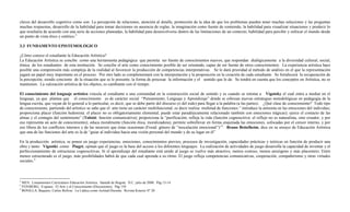 claves del desarrollo cognitivo como son: La percepción de relaciones, atención al detalle, promoción de la idea de que los problemas pueden tener muchas soluciones y las preguntas
muchas respuestas, desarrollo de la habilidad para tomar decisiones en ausencia de reglas, la imaginación como fuente de contenido, la habilidad para visualizar situaciones y predecir lo
que resultaría de acuerdo con una serie de acciones planeadas, la habilidad para desenvolverse dentro de las limitaciones de un contexto, habilidad para percibir y enfocar el mundo desde
un punto de vista ético y estético.2

3.3 FUNDAMENTO EPISTEMOLÓGICO

¿Cómo conoce el estudiante la Educación Artística?
La Educación Artística se concibe como una herramienta pedagógica que permita ser fuente de conocimientos nuevos, que respondan dialógicamente a la diversidad cultural, social,
étnica de los estudiantes de esta institución. Se concibe el arte como conocimiento posible de ser orientado, capaz de ser fuente de otros conocimientos. La experiencia artística hace
posible una comprensión más compleja de la realidad al favorecer la producción de competencias interpretativas. Se le dará prioridad al método de análisis en el que la representación
jugará un papel muy importante en el proceso. Por otro lado se complementará con la interpretación y la proposición en la creación de cada estudiante. Se fortalecerá la recuperación de
la percepción, siendo conciente de la situación que se le presente, la forma de procesar la información y el sentido que le de. Se tendrá en cuenta que los conceptos en Artística, no se
mantienen. La valoración artística de los objetos, es cambiante con el tiempo.

El conocimiento del lenguaje artístico vincula al estudiante a una comunidad en la construcción social de sentido y es cuando se retoma a Vigotsky el cual entra a mediar en el
lenguaje, ya que plantea que el conocimiento es de carácter social “Pensamiento, Lenguaje y Aprendizaje” donde se esbozan nuevas estrategias metodológicas en pedagogía de la
lengua escrita, que vayan de lo general a lo particular, es decir, que se debe partir del discurso (o del todo) para llegar a la palabra (a las partes). ¿Qué clase de conocimiento? Todo tipo
de conocimiento, partiendo del artístico se sabe que el arte tiene un carácter multifuncional, es decir realiza multitud de funciones:” introduce la armonía en las emociones del individuo;
proporciona placer (función hedonista: el placer no es obligatoriamente elemental, puede estar paradójicamente relacionado también con emociones trágicas); ejerce el contacto de las
almas y el contagio del sentimiento” (Tolstói: función comunicativa); proporciona la “purificación, refleja la vida (función cognoscitiva: el reflejo no es naturalista, sino creador, y por
eso representa un acto de conocimiento); educa moralmente (función ética, moralizadora); permite sobrellevar en forma enajenada las emociones, sofocadas por el censor interno, y por
eso libera de los conflictos internos y de las neurosis que éstas ocasionan (Freud: género de “inoculación emocional”)”3. Bruno Bettelheim, dice en su ensayo de Educación Artística
que una de las funciones del arte es la de “guiar al individuo hacia una visión personal del mundo y de su lugar en él”

En la producción artística, se ponen en juego experiencias, emociones, conocimientos previos, procesos de investigación, capacidades prácticas y teóricas en función de producir una
obra y tanto Vigostki como Piaget, opinan que el juego es la base del acceso a los diferentes lenguajes. La realización de actividades de juego desarrolla la capacidad de inventar y el
perfeccionamiento de estructuras cognoscitivas. Si el aprendizaje del estudiante está unido al juego se vuelve más atractivo, menos costoso, menos ansiógeno y más placentero. Entre
menos estructurado es el juego, más posibilidades habrá de que cada cual aprenda a su ritmo. El juego refleja competencias comunicativas, cooperación, compañerismo y otras virtudes
sociales.4



2
  MEN. Lineamientos Curriculares Educación Artística. Santafé de Bogotá. D.C. julio de 2000. Pág 13-14
3
  FEINBERG, Evgueni. El Arte y el Conocimiento (Discusiones). Pág 150
4
  BONILLA, Baquero, Carlos Bolívar. La Lúdica como Actitud Docente. Revista Kinesis Nº 20
 