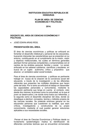 INSTITUCION EDUCATIVA REPUBLICA DE
HONDURAS
PLAN DE AREA DE CIENCIAS
ECONOMICAS Y POLITICAS.
2014.
DOCENTE DEL AREA DE CIENCIAS ECONÓMICAS Y
POLÍTICAS.
 JOSÉ EDWIN ARIAS RÍOS.
PRESENTACIÓN DEL ÁREA.
El área de ciencias económicas y políticas se enfocará en
fomentar el desarrollo intelectual y personal de los educandos,
buscando interpretar las características que se presenten en su
entorno, contribuyendo en el cumplimiento de la misión, visión
y objetivos institucionales, los cuales en términos generales
plantean formar personas competentes y comprometidas con el
cambio de los ámbitos personal, familiar y social. Lo social,
enfocado en los saberes cotidianos, científicos y escolares, en
busca de un sujeto autónomo, crítico y propositivo que
alcance un verdadero saber social fundado.
Para el área de ciencias económicas y políticas es pertinente
trabajar en busca de la creación de la conciencia social del
educando, a través de la investigación y de los diferentes
referentes que presentan las múltiples disciplinas que hacen
parte del área. Por lo tanto se enfocará el trabajo en desarrollar
las capacidades personales y comunitarias, mediante la
educación pertinente que tenga en cuenta el contexto, visto
desde dos visiones; la primera como la comunidad, en la que el
joven se desenvuelve y de donde toma todos sus referentes, y
la segunda como el desarrollo disciplinar del área, donde se
despliegue a plenitud, conceptos, teorías y métodos propios de
las ciencias sociales. Se pretende entonces generar en los
educandos personas que cuestionen su realidad, que sean
críticos, investigadores y constructores de su propio
conocimiento, mediante el cual puedan generar soluciones
aplicables a sus necesidades sociales.
Pensar el área de Ciencias Económicas y Políticas desde su
fundamento epistemológico implica la identificación de
diferentes corrientes teóricas que se encuentran enmarcadas
 