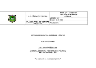 PROCESO Y CÓDIGO:
                                             GESTIÓN ACADÉMICA
  I.E. CÁRDENAS CENTRO                            CC-PR-0__
                               VERSIÓN: 001
                               Emisión: 08-07-2008
PLAN DE ÁREA DE CIENCIAS
                         Actualización::
       SOCIALES




     INSTITUCIÓN EDUCATIVA CARDENAS - CENTRO



                  PLAN DE ESTUDIOS



               ÁREA: CIENCIAS SOCIALES

    (HISTORIA, GEOGRAFÍA Y CONSTITUCIÓN POLÍTICA)
                AÑO LECTIVO 2009 – 2010



          “La excelencia es nuestro compromiso”
 