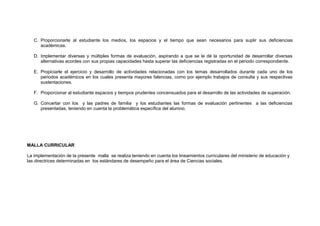 C. Proporcionarle al estudiante los medios, los espacios y el tiempo que sean necesarios para suplir sus deficiencias
académicas.
D. Implementar diversas y múltiples formas de evaluación, aspirando a que se le dé la oportunidad de desarrollar diversas
alternativas acordes con sus propias capacidades hasta superar las deficiencias registradas en el periodo correspondiente.
E. Propiciarle el ejercicio y desarrollo de actividades relacionadas con los temas desarrollados durante cada uno de los
periodos académicos en los cuales presenta mayores falencias, como por ejemplo trabajos de consulta y sus respectivas
sustentaciones.
F. Proporcionar al estudiante espacios y tiempos prudentes concensuados para el desarrollo de las actividades de superación.
G. Concertar con los y las padres de familia y los estudiantes las formas de evaluación pertinentes a las deficiencias
presentadas, teniendo en cuenta la problemática específica del alumno.

MALLA CURRICULAR
La implementación de la presente malla se realiza teniendo en cuenta los lineamientos curriculares del ministerio de educación y
las directrices determinadas en los estándares de desempeño para el área de Ciencias sociales.

 
