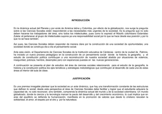 INTRODUCCIÓN
En la dinámica actual del Planeta y por ende de América latina y Colombia, por efecto de la globalización, nos surge la pregunta
sobre si las Ciencias Sociales están respondiendo a las necesidades más urgentes de la sociedad. Es la pregunta que no solo
deben hacerse los trabajadores del área, sino todos los intelectuales, pues como lo expresó el filósofo colombiano Estanislao
Zuleta: el pertenecer al grupo de intelectuales supone ya una responsabilidad social por lo que se hace desde esa posición y por lo
que no se hace también.
Así pues, las Ciencias Sociales deben responder de manera clara por la construcción de una sociedad de oportunidades; una
sociedad donde se construya día a día el pensamiento social.
Ante esta visión, el Departamento de Ciencias Sociales de la Institución educativa de Cárdenas centro de la ciudad de Palmira,
ha iniciado un nuevo proceso pedagógico en la construcción de un pensamiento social donde la historia, la geografía, y el
estudio de constitución política contribuyan a una reconstrucción de nuestra sociedad abatida por situaciones de violencia,
inseguridad, pobreza, hambre, desempleo pero con esperanzas puestas en las nuevas generaciones.
A continuación se presenta el plan de estudios del área de ciencias sociales relacionando para el estudio de la geografía, la
historia y la constitución política los ejes temáticos y estrategias metodológicas que contribuyen al desarrollo de cada una de estas
áreas al interior del aula de clase.
JUSTIFICACIÓN
Es una premisa innegable plantear que la sociedad es un ente dinámico, que hay una transformación constante de las estructuras
que definen lo social; desde esta perspectiva el área de Ciencias Sociales debe facilitar y lograr que el estudiante adquiera la
capacidad de, no solo reconocer, sino también, comprenda la dinámica actual del mundo y de la sociedad colombiana. Un mundo
globalizado, donde la ciencia y la tecnología marcan la pauta del desarrollo y del crecimiento económico, lo cual implica que en
aras del equilibrio se defienda la humanización, manifiesta en la promoción de valores que desde lo cristiano rescatan la
solidaridad, el amor, el respeto por el otro y por la naturaleza.

 