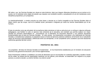 Allí radica que las Ciencias Sociales son claves en esta dinámica, dado que integran diferentes disciplinas que se centran en lo
social y en lo individual como objeto de estudio que requiere una constante revisión y actualización en pro de mantenerse como
disciplinas propositivas y en prospectiva.
La interdisciplinariedad o mirada conjunta con otras áreas o ciencias es un hecho innegable en las Ciencias Sociales dado el
objeto mismo que las ocupa, cual es la realidad social, permeada e integrada por todos los hechos desarrollados por el ser
humano.

El plan de estudios como eje articulador de la enseñanza debe orientarse en toda su estructura por un enfoque o algunos enfoques
pedagógicos, que faciliten no solo un ejercicio más coherente de lo educativo, sino también que permita evaluar con mayor
claridad los procesos desarrollados en concordancia con el Ministerio de Educación Nacional y sus políticas educativas
fundamentadas para el área de Ciencias Sociales. En este sentido los lineamientos curriculares y los estándares de Ciencias
Sociales y competencias ciudadanas, la asignatura busca a través de ejercicios prácticos cotidianos, la formación de un estudiante
capaz de reconocer particularidades y diferencias entre sus semejantes, un ser competente como ciudadano que tome decisiones
autónomas garantes del bien común.
PROPÓSITOS DEL ÁREA
Los propósitos del área de Ciencias Sociales se fundamentan en los lineamientos establecidos por el ministerio de educación
nacional, la ley general de educación y las normas reglamentarias.
Estos lineamientos conllevan a establecer una serie de elementos que se circunscriben en contextos regionales y locales a través
de los cuales “se acepta que las capacidades cognitivas con los valores y las actitudes se desarrollan con respecto a su propia
persona, su entorno escolar, su entorno familiar y su entorno social”

 