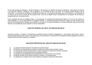 Es de vital importancia establecer, desde el dialogo, la controversia y la reflexión de diversos problemas, alternativas de solución
a los diversos conflictos cotidianos que se generan en el contexto de las y los niños en el ámbito escolar familiar y de su
comunidad. La controversia, el dialogo y la reflexión permiten que el estudiante desarrolle unos conocimientos, una valoración de
si mismo y de los otros a través de una postura ética, como es el respeto mutuo, colocándose en la situación de los demás y
propendiendo por una justicia social.
Como propósito del área se establece lograr en el educando el desarrollo del pensamiento lógico con el fin de que ordene su
propia realidad y, a su vez descubriendo su verdadero sentido, le permita responder al qué cómo, donde, por qué, cuando y para
que de los acontecimientos sociales que suceden en su entorno y a través de espacios y tiempos diferentes. Solo así podrá dar
solución a los problemas que les depare su misma cotidianidad.
OBJETIVO GENERAL DEL ÁREA DE CIENCIAS SOCIALES

Fomentar, propiciar el interés y el desarrollo de actitudes hacia la práctica investigativa en la formación social, ética, moral y
demás valores del desarrollo humano que contribuyan al conocimiento y comprensión de la realidad histórica-geográfica, política y
constitucional de diversos espacios y contextos.

OBJETIVOS ESPECÍFICOS DEL ÁREA DE CIENCIAS SOCIALES
1.
2.
3.
4.
5.
6.
7.

La ubicación espacio-temporal de diversos acontecimientos.
El estimulo a la curiosidad para observar y explorar el medio natural, familiar y social.
La comprensión básica del medio físico, social y cultural en el nivel local, nacional, universal.
La iniciación en el conocimiento de la constitución política.
La adquisición de habilidades para desempeñarse con autonomía en la sociedad.
El estudio científico de la historia nacional y mundial y sus implicaciones.
La utilización con sentido crítico de los distintos contenidos y formas de información.

 